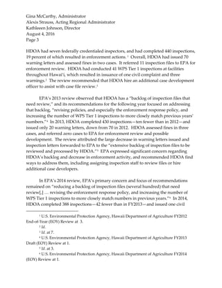 Gina McCarthy, Administrator
Alexis Strauss, Acting Regional Administrator
Kathleeen Johnson, Director
August 4, 2016
Page 3
HDOA had seven federally credentialed inspectors, and had completed 440 inspections,
19 percent of which resulted in enforcement actions. 1
Overall, HDOA had issued 70
warning letters and assessed fines in two cases. It referred 11 inspection files to EPA for
enforcement review. HDOA had conducted 41 WPS Tier 1 inspections at facilities
throughout Hawai‘i, which resulted in issuance of one civil complaint and three
warnings.2
The review recommended that HDOA hire an additional case development
officer to assist with case file review.3
EPA’s 2013 review observed that HDOA has a “backlog of inspection files that
need review,” and its recommendations for the following year focused on addressing
that backlog, “revising policies, and especially the enforcement response policy, and
increasing the number of WPS Tier 1 inspections to more closely match previous years’
numbers.”4
In 2013, HDOA completed 430 inspections—ten fewer than in 2012—and
issued only 20 warning letters, down from 70 in 2012. HDOA assessed fines in three
cases, and referred zero cases to EPA for enforcement review and possible
development. The review attributed the large decrease in warning letters issued and
inspection letters forwarded to EPA to the “extensive backlog of inspection files to be
reviewed and processed by HDOA.”5
EPA expressed significant concern regarding
HDOA’s backlog and decrease in enforcement activity, and recommended HDOA find
ways to address them, including assigning inspection staff to review files or hire
additional case developers.
In EPA’s 2014 review, EPA’s primary concern and focus of recommendations
remained on “reducing a backlog of inspection files (several hundred) that need
review[,] … revising the enforcement response policy, and increasing the number of
WPS Tier 1 inspections to more closely match numbers in previous years.”6
In 2014,
HDOA completed 388 inspections—42 fewer than in FY2013—and issued one civil
1 U.S. Environmental Protection Agency, Hawaii Department of Agriculture FY2012
End-of-Year (EOY) Review at 3.
2 Id.
3 Id. at 7.
4 U.S. Environmental Protection Agency, Hawaii Department of Agriculture FY2013
Draft (EOY) Review at 1.
5 Id. at 3.
6 U.S. Environmental Protection Agency, Hawaii Department of Agriculture FY2014
(EOY) Review at 1.
 