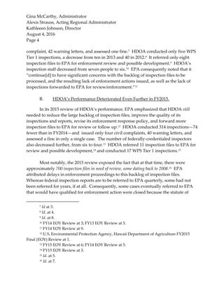 Gina McCarthy, Administrator
Alexis Strauss, Acting Regional Administrator
Kathleeen Johnson, Director
August 4, 2016
Page 4
complaint, 42 warning letters, and assessed one fine.7
HDOA conducted only five WPS
Tier 1 inspections, a decrease from ten in 2013 and 40 in 2012.8
It referred only eight
inspection files to EPA for enforcement review and possible development.9
HDOA’s
inspection staff decreased from seven people to six.10
EPA consequently noted that it
“continue[d] to have significant concerns with the backlog of inspection files to be
processed, and the resulting lack of enforcement actions issued, as well as the lack of
inspections forwarded to EPA for review/enforcement.”11
B. HDOA’s Performance Deteriorated Even Further in FY2015.
In its 2015 review of HDOA’s performance, EPA emphasized that HDOA still
needed to reduce the large backlog of inspection files, improve the quality of its
inspections and reports, revise its enforcement response policy, and forward more
inspection files to EPA for review or follow up.12
HDOA conducted 314 inspections—74
fewer than in FY2014—and issued only four civil complaints, 40 warning letters, and
assessed a fine in only a single case. The number of federally-credentialed inspectors
also decreased further, from six to four.13
HDOA referred 11 inspection files to EPA for
review and possible development,14
and conducted 17 WPS Tier 1 inspections.15
Most notably, the 2015 review exposed the fact that at that time, there were
approximately 700 inspection files in need of review, some dating back to 2008.16 EPA
attributed delays in enforcement proceedings to this backlog of inspection files.
Whereas federal inspection reports are to be referred to EPA quarterly, some had not
been referred for years, if at all. Consequently, some cases eventually referred to EPA
that would have qualified for enforcement action were closed because the statute of
7 Id at 3.
8 Id. at 4.
9 Id. at 8.
10 FY14 EOY Review at 3; FY13 EOY Review at 5.
11 FY14 EOY Review at 9.
12 U.S. Environmental Protection Agency, Hawaii Department of Agriculture FY2015
Final (EOY) Review at 1.
13 FY15 EOY Review at 6; FY14 EOY Review at 5.
14 FY15 EOY Review at 3.
15 Id. at 5.
16 Id. at 7.
 