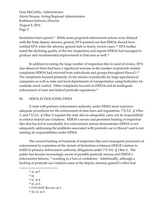 Gina McCarthy, Administrator
Alexis Strauss, Acting Regional Administrator
Kathleeen Johnson, Director
August 4, 2016
Page 5
limitations had expired.17
While some proposed enforcement actions were delayed
with the State deputy attorney general, EPA pointed out that HDOA should have
notified EPA when the attorney general fails to timely review cases.18
EPA further
noted the declining quality of the few inspections and reports HDOA had managed to
produce and recommended improvement in that area as well.19
In addition to noting the large number of inspection files in need of review, EPA
also observed there had been a significant increase in the number of pesticide-related
complaints HDOA had received from individuals and groups throughout Hawai‘i.20
The complaints focused primarily on the misuse of pesticides by large agrochemical
companies as well as state and local departments of transportation using herbicides for
roadside weed control. Other complaints focused on HDOA and its inadequate
enforcement of state and federal pesticide regulations.21
III. HDOA IS VIOLATING FIFRA
A state with primary enforcement authority under FIFRA must implement
adequate procedures for the enforcement of state laws and regulations, 7 U.S.C. § 136w-
1, and 7 U.S.C. § 136w-2 requires the state also to adequately carry out its responsibility
to enforce federal use violations. HDOA’s severe and persistent backlog of inspection
files that has led to remarkably few enforcement actions demonstrates HDOA is not
adequately addressing the problems associated with pesticide use in Hawai‘i and is not
meeting its responsibilities under FIFRA.
The current backlog of hundreds of inspection files and consequent preclusion of
enforcement by expiration of the statute of limitations evidences HDOA’s failure to
fulfill its primary enforcement authority obligations under 7 U.S.C. § 136w-1. The
public has become increasingly aware of possible pesticide misuse and HDOA’s
enforcement failures, 22
resulting in a loss of confidence. Additionally, although a
backlog of pesticide use violation cases at the deputy attorney general’s office had
17 Id. at 7.
18 Id.
19 Id. at 4.
20 Id. at 3.
21 FY15 EOY Review at 3.
22 See id. at 3.
 