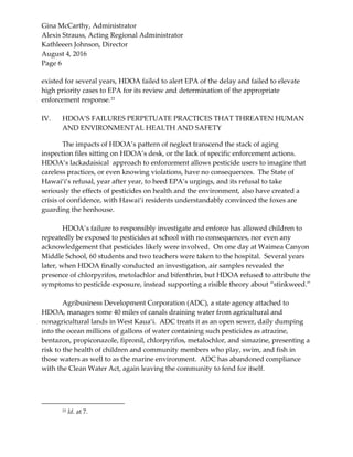 Gina McCarthy, Administrator
Alexis Strauss, Acting Regional Administrator
Kathleeen Johnson, Director
August 4, 2016
Page 6
existed for several years, HDOA failed to alert EPA of the delay and failed to elevate
high priority cases to EPA for its review and determination of the appropriate
enforcement response.23
IV. HDOA’S FAILURES PERPETUATE PRACTICES THAT THREATEN HUMAN
AND ENVIRONMENTAL HEALTH AND SAFETY
The impacts of HDOA’s pattern of neglect transcend the stack of aging
inspection files sitting on HDOA’s desk, or the lack of specific enforcement actions.
HDOA’s lackadaisical approach to enforcement allows pesticide users to imagine that
careless practices, or even knowing violations, have no consequences. The State of
Hawai‘i’s refusal, year after year, to heed EPA’s urgings, and its refusal to take
seriously the effects of pesticides on health and the environment, also have created a
crisis of confidence, with Hawai‘i residents understandably convinced the foxes are
guarding the henhouse.
HDOA’s failure to responsibly investigate and enforce has allowed children to
repeatedly be exposed to pesticides at school with no consequences, nor even any
acknowledgement that pesticides likely were involved. On one day at Waimea Canyon
Middle School, 60 students and two teachers were taken to the hospital. Several years
later, when HDOA finally conducted an investigation, air samples revealed the
presence of chlorpyrifos, metolachlor and bifenthrin, but HDOA refused to attribute the
symptoms to pesticide exposure, instead supporting a risible theory about “stinkweed.”
Agribusiness Development Corporation (ADC), a state agency attached to
HDOA, manages some 40 miles of canals draining water from agricultural and
nonagricultural lands in West Kaua‘i. ADC treats it as an open sewer, daily dumping
into the ocean millions of gallons of water containing such pesticides as atrazine,
bentazon, propiconazole, fipronil, chlorpyrifos, metalochlor, and simazine, presenting a
risk to the health of children and community members who play, swim, and fish in
those waters as well to as the marine environment. ADC has abandoned compliance
with the Clean Water Act, again leaving the community to fend for itself.
23 Id. at 7.
 