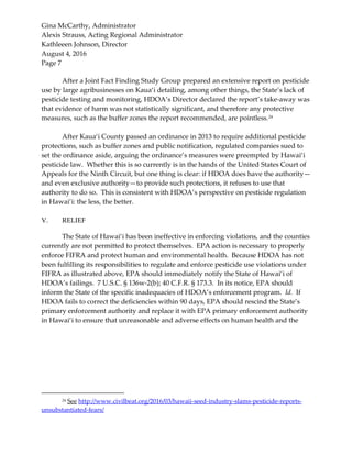 Gina McCarthy, Administrator
Alexis Strauss, Acting Regional Administrator
Kathleeen Johnson, Director
August 4, 2016
Page 7
After a Joint Fact Finding Study Group prepared an extensive report on pesticide
use by large agribusinesses on Kaua‘i detailing, among other things, the State’s lack of
pesticide testing and monitoring, HDOA’s Director declared the report’s take-away was
that evidence of harm was not statistically significant, and therefore any protective
measures, such as the buffer zones the report recommended, are pointless.24
After Kaua‘i County passed an ordinance in 2013 to require additional pesticide
protections, such as buffer zones and public notification, regulated companies sued to
set the ordinance aside, arguing the ordinance’s measures were preempted by Hawai‘i
pesticide law. Whether this is so currently is in the hands of the United States Court of
Appeals for the Ninth Circuit, but one thing is clear: if HDOA does have the authority—
and even exclusive authority—to provide such protections, it refuses to use that
authority to do so. This is consistent with HDOA’s perspective on pesticide regulation
in Hawai‘i: the less, the better.
V. RELIEF
The State of Hawai‘i has been ineffective in enforcing violations, and the counties
currently are not permitted to protect themselves. EPA action is necessary to properly
enforce FIFRA and protect human and environmental health. Because HDOA has not
been fulfilling its responsibilities to regulate and enforce pesticide use violations under
FIFRA as illustrated above, EPA should immediately notify the State of Hawai‘i of
HDOA’s failings. 7 U.S.C. § 136w-2(b); 40 C.F.R. § 173.3. In its notice, EPA should
inform the State of the specific inadequacies of HDOA’s enforcement program. Id. If
HDOA fails to correct the deficiencies within 90 days, EPA should rescind the State’s
primary enforcement authority and replace it with EPA primary enforcement authority
in Hawai‘i to ensure that unreasonable and adverse effects on human health and the
24 See http://www.civilbeat.org/2016/03/hawaii-seed-industry-slams-pesticide-reports-
unsubstantiated-fears/
 