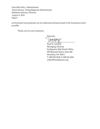 Gina McCarthy, Administrator
Alexis Strauss, Acting Regional Administrator
Kathleeen Johnson, Director
August 4, 2016
Page 8
environment from pesticide use are addressed and prevented to the maximum extent
possible.
Thank you for your assistance.
Sincerely,
____________________________
Paul H. Achitoff
Managing Attorney
Earthjustice Mid-Pacific Office
850 Richards Street, Suite 400
Honolulu, HI 96813
T: 808.599.2436/ F: 808.521.6841
achitoff@earthjustice.org
 