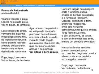 Dina Baptista | www.sebentadigital.com
EPADRV
2013/2014

| Português– 10.ºano | Módulo 2: Textos Expressivos e Criativos e Textos Poéticos

Poema da Autoestrada
(António Gedeão)

Com um rasgão na paisagem
corta a lambreta afiada,
engole as bermas da estrada
e a rumorosa folhagem.
Urrando, estremece a terra,
bramir de rinoceronte,
enfia pelo horizonte
como um punhal que se enterra.
Tudo foge à sua volta,
o céu, as nuvens, as casas,
e com os bramidos que solta,
lembra um demónio com asas.

Voando vai para a praia
Leonor na estrada preta.
Vai na brasa, de lambreta.
Agarrada ao companheiro
Leva calções de pirata, na volúpia da escapada
vermelho de alizarina,
pincha no banco traseiro
modelando a coxa fina, em cada volta da estrada.
de impaciente nervura. Grita de medo fingido,
como guache lustroso, que o receio não é com ela,
amarelo de idantreno,
mas por amor e cautela
Na confusão dos sentidos
blusinha de terileno
abraça-o pela cintura.
desfraldada na cintura. Vai ditosa e bem segura. já nem percebe Leonor
se o que lhe chega aos ouvidos
são ecos de amor perdidos
Fuge, fuge, Leonoreta:
se os rugidos do motor.
Vai na brasa, de lambreta.
Fuge, fuge, Leonoreta
Vai na brasa, de lambreta.
www.sebentadigital.com | Português-10.ºano-Prof. | A professora: Dina Baptista

10

 