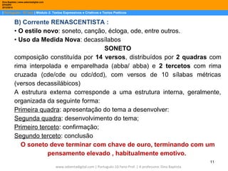 Dina Baptista | www.sebentadigital.com
EPADRV
2013/2014

| Português– 10.ºano | Módulo 2: Textos Expressivos e Criativos e Textos Poéticos

B) Corrente RENASCENTISTA :
• O estilo novo: soneto, canção, écloga, ode, entre outros.
• Uso da Medida Nova: decassílabos
SONETO
composição constituída por 14 versos, distribuídos por 2 quadras com
rima interpolada e emparelhada (abba/ abba) e 2 tercetos com rima
cruzada (cde/cde ou cdc/dcd), com versos de 10 sílabas métricas
(versos decassilábicos)
A estrutura externa corresponde a uma estrutura interna, geralmente,
organizada da seguinte forma:
Primeira quadra: apresentação do tema a desenvolver:
Segunda quadra: desenvolvimento do tema;
Primeiro terceto: confirmação;
Segundo terceto: conclusão
O soneto deve terminar com chave de ouro, terminando com um
pensamento elevado , habitualmente emotivo.
11
www.sebentadigital.com | Português-10.ºano-Prof. | A professora: Dina Baptista

 
