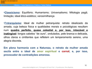 Dina Baptista | www.sebentadigital.com
EPADRV
2013/2014

| Português– 10.ºano | Módulo 2: Textos Expressivos e Criativos e Textos Poéticos

•Classicismo: Equilíbrio; Humanismo; Universalismo; Mitologia pagã;
Imitação; ideal ético-estético; verosimilhança
•Petrarquismo: Ideal de mulher petrarquista: retrato idealizado da
amada, cuja beleza física e qualidades morais e psicológicas resultam
num quadro perfeito, quase celestial e, por isso, intocável e
inatingível: longos cabelos “de ouro”, ondulados, pele branca e delicada,
olhos claros e cintilantes que refletem um temperamento sereno, uma
alegria discreta.
Em plena harmonia com a Natureza, o retrato da mulher amada
oscila entre o ideal de amor espiritual e carnal, e, por isso,
provocador de contradições amorosa.

12
www.sebentadigital.com | Português-10.ºano-Prof. | A professora: Dina Baptista

 