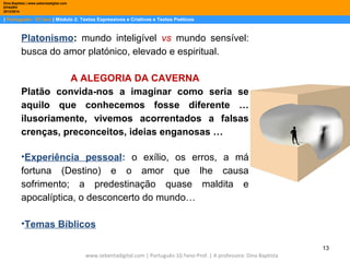 Dina Baptista | www.sebentadigital.com
EPADRV
2013/2014

| Português– 10.ºano | Módulo 2: Textos Expressivos e Criativos e Textos Poéticos

Platonismo: mundo inteligível vs mundo sensível:
busca do amor platónico, elevado e espiritual.
A ALEGORIA DA CAVERNA
Platão convida-nos a imaginar como seria se
aquilo que conhecemos fosse diferente …
ilusoriamente, vivemos acorrentados a falsas
crenças, preconceitos, ideias enganosas …
•Experiência pessoal: o exílio, os erros, a má
fortuna (Destino) e o amor que lhe causa
sofrimento; a predestinação quase maldita e
apocalíptica, o desconcerto do mundo…
•Temas Bíblicos
13
www.sebentadigital.com | Português-10.ºano-Prof. | A professora: Dina Baptista

 