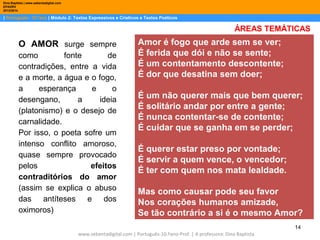 Dina Baptista | www.sebentadigital.com
EPADRV
2013/2014

| Português– 10.ºano | Módulo 2: Textos Expressivos e Criativos e Textos Poéticos

ÁREAS TEMÁTICAS

O AMOR surge sempre
como
fonte
de
contradições, entre a vida
e a morte, a água e o fogo,
a
esperança
e
o
desengano,
a
ideia
(platonismo) e o desejo de
carnalidade.
Por isso, o poeta sofre um
intenso conflito amoroso,
quase sempre provocado
pelos
efeitos
contraditórios do amor
(assim se explica o abuso
das antíteses e dos
oximoros)

Amor é fogo que arde sem se ver;
É ferida que dói e não se sente;
É um contentamento descontente;
É dor que desatina sem doer;
É um não querer mais que bem querer;
É solitário andar por entre a gente;
É nunca contentar-se de contente;
É cuidar que se ganha em se perder;
É querer estar preso por vontade;
É servir a quem vence, o vencedor;
É ter com quem nos mata lealdade.
Mas como causar pode seu favor
Nos corações humanos amizade,
Se tão contrário a si é o mesmo Amor?
14

www.sebentadigital.com | Português-10.ºano-Prof. | A professora: Dina Baptista

 