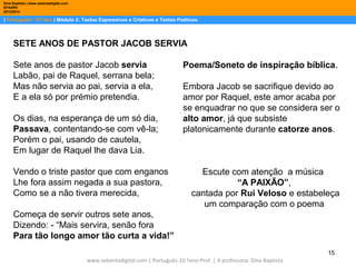 Dina Baptista | www.sebentadigital.com
EPADRV
2013/2014

| Português– 10.ºano | Módulo 2: Textos Expressivos e Criativos e Textos Poéticos

SETE ANOS DE PASTOR JACOB SERVIA
Sete anos de pastor Jacob servia
Labão, pai de Raquel, serrana bela;
Mas não servia ao pai, servia a ela,
E a ela só por prémio pretendia.
Os dias, na esperança de um só dia,
Passava, contentando-se com vê-la;
Porém o pai, usando de cautela,
Em lugar de Raquel lhe dava Lia.
Vendo o triste pastor que com enganos
Lhe fora assim negada a sua pastora,
Como se a não tivera merecida,

Poema/Soneto de inspiração bíblica.
Embora Jacob se sacrifique devido ao
amor por Raquel, este amor acaba por
se enquadrar no que se considera ser o
alto amor, já que subsiste
platonicamente durante catorze anos.

Escute com atenção a música
“A PAIXÃO”,
cantada por Rui Veloso e estabeleça
um comparação com o poema

Começa de servir outros sete anos,
Dizendo: - “Mais servira, senão fora
Para tão longo amor tão curta a vida!”
15
www.sebentadigital.com | Português-10.ºano-Prof. | A professora: Dina Baptista

 