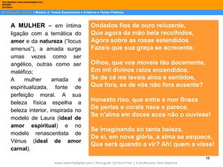 Dina Baptista | www.sebentadigital.com
EPADRV
2013/2014

| Português– 10.ºano | Módulo 2: Textos Expressivos e Criativos e Textos Poéticos

A MULHER – em íntima
ligação com a temática do
amor e da natureza (“locus
amenus”), a amada surge
umas vezes como ser
angélico, outras como ser
maléfico;
A
mulher
amada
é
espiritualizada, fonte de
perfeição moral. A sua
beleza física espelha a
beleza interior, inspirada no
modelo de Laura (ideal de
amor espiritual) e no
modelo renascentista de
Vénus (ideal de amor
carnal).

Ondados fios de ouro reluzente,
Que agora da mão bela recolhidos,
Agora sobre as rosas estendidos
Fazeis que sua graça se acrecente;
Olhos, que vos moveis tão docemente,
Em mil divinos raios encendidos,
Se de cá me levais alma e sentidos,
Que fora, se de vós não fora ausente?
Honesto riso, que entre a mor fineza
De perlas e corais nace e parece,
Se n'alma em doces ecos não o ouvisse!
Se imaginando só tanta beleza,
De si, em nova glória, a alma se esquece,
Que será quando a vir? Ah! quem a visse!
16

www.sebentadigital.com | Português-10.ºano-Prof. | A professora: Dina Baptista

 