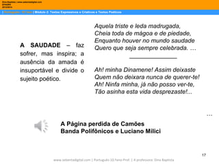 Dina Baptista | www.sebentadigital.com
EPADRV
2013/2014

| Português– 10.ºano | Módulo 2: Textos Expressivos e Criativos e Textos Poéticos

A SAUDADE – faz
sofrer, mas inspira; a
ausência da amada é
insuportável e divide o
sujeito poético.

Aquela triste e leda madrugada,
Cheia toda de mágoa e de piedade,
Enquanto houver no mundo saudade
Quero que seja sempre celebrada. …
______________
Ah! minha Dinamene! Assim deixaste
Quem não deixara nunca de querer-te!
Ah! Ninfa minha, já não posso ver-te,
Tão asinha esta vida desprezaste!...
…

A Página perdida de Camões
Banda Polifônicos e Luciano Milici

17
www.sebentadigital.com | Português-10.ºano-Prof. | A professora: Dina Baptista

 