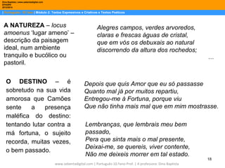 Dina Baptista | www.sebentadigital.com
EPADRV
2013/2014

| Português– 10.ºano | Módulo 2: Textos Expressivos e Criativos e Textos Poéticos

A NATUREZA – locus
amoenus ‘lugar ameno’ –
descrição da paisagem
ideal, num ambiente
tranquilo e bucólico ou
pastoril.
O DESTINO – é
sobretudo na sua vida
amorosa que Camões
sente
a
presença
maléfica do destino:
tentando lutar contra a
má fortuna, o sujeito
recorda, muitas vezes,
o bem passado.

Alegres campos, verdes arvoredos,
claras e frescas águas de cristal,
que em vós os debuxais ao natural
discorrendo da altura dos rochedos;
…

Depois que quis Amor que eu só passasse
Quanto mal já por muitos repartiu,
Entregou-me à Fortuna, porque viu
Que não tinha mais mal que em mim mostrasse.
Lembranças, que lembrais meu bem
passado,
Pera que sinta mais o mal presente,
Deixai-me, se quereis, viver contente,
Não me deixeis morrer em tal estado.

www.sebentadigital.com | Português-10.ºano-Prof. | A professora: Dina Baptista

18

 