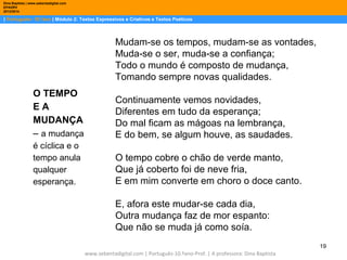 Dina Baptista | www.sebentadigital.com
EPADRV
2013/2014

| Português– 10.ºano | Módulo 2: Textos Expressivos e Criativos e Textos Poéticos

Mudam-se os tempos, mudam-se as vontades,
Muda-se o ser, muda-se a confiança;
Todo o mundo é composto de mudança,
Tomando sempre novas qualidades.
O TEMPO
EA
MUDANÇA
– a mudança

Continuamente vemos novidades,
Diferentes em tudo da esperança;
Do mal ficam as mágoas na lembrança,
E do bem, se algum houve, as saudades.

é cíclica e o
tempo anula
qualquer
esperança.

O tempo cobre o chão de verde manto,
Que já coberto foi de neve fria,
E em mim converte em choro o doce canto.
E, afora este mudar-se cada dia,
Outra mudança faz de mor espanto:
Que não se muda já como soía.
19
www.sebentadigital.com | Português-10.ºano-Prof. | A professora: Dina Baptista

 