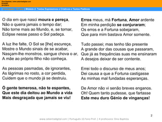 Dina Baptista | www.sebentadigital.com
EPADRV
2013/2014

| Português– 10.ºano | Módulo 2: Textos Expressivos e Criativos e Textos Poéticos

O dia em que nasci moura e pereça,
Não o queira jamais o tempo dar;
Não torne mais ao Mundo, e, se tornar,
Eclipse nesse passo o Sol padeça.

Erros meus, má Fortuna, Amor ardente
Em minha perdição se conjuraram;
Os erros e a Fortuna sobejaram,
Que para mim bastava Amor somente.

A luz lhe falte, O Sol se [lhe] escureça,
Mostre o Mundo sinais de se acabar,
Nasçam-lhe monstros, sangue chova o ar,
A mãe ao próprio filho não conheça.

Tudo passei; mas tenho tão presente
A grande dor das cousas que passaram,
Que já as frequências suas me ensinaram
A desejos deixar de ser contente.

As pessoas pasmadas, de ignorantes,
As lágrimas no rosto, a cor perdida,
Cuidem que o mundo já se destruiu.

Errei todo o discurso de meus anos;
Dei causa a que a Fortuna castigasse
As minhas mal fundadas esperanças.

Ó gente temerosa, não te espantes,
Que este dia deitou ao Mundo a vida
Mais desgraçada que jamais se viu!

De Amor não vi senão breves enganos.
Oh! Quem tanto pudesse, que fartasse
Este meu duro Génio de vinganças!

2
www.sebentadigital.com | Português-10.ºano-Prof. | A professora: Dina Baptista

 
