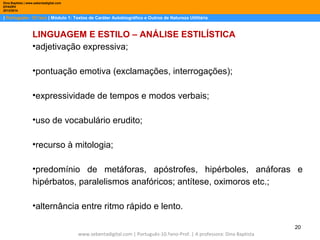 Dina Baptista | www.sebentadigital.com
EPADRV
2013/2014

| Português– 10.ºano | Módulo 1: Textos de Caráter Autobiográfico e Outros de Natureza Utilitária

LINGUAGEM E ESTILO – ANÁLISE ESTILÍSTICA
•adjetivação expressiva;
•pontuação emotiva (exclamações, interrogações);
•expressividade de tempos e modos verbais;
•uso de vocabulário erudito;
•recurso à mitologia;
•predomínio de metáforas, apóstrofes, hipérboles, anáforas e
hipérbatos, paralelismos anafóricos; antítese, oximoros etc.;
•alternância entre ritmo rápido e lento.
20
www.sebentadigital.com | Português-10.ºano-Prof. | A professora: Dina Baptista

 