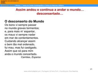 Dina Baptista | www.sebentadigital.com
EPADRV
2013/2014

| Português– 10.ºano | Módulo 1: Textos de Caráter Autobiográfico e Outros de Natureza Utilitária

Assim andou e continua a andar o mundo…
desconsertado…
O desconserto do Mundo
Os bons vi sempre passar
no mundo graves tormentos;
e, para mais m’ espantar,
os maus vi sempre nadar
em mar de contentamentos.
Cuidando alcançar assim
o bem tão mal ordenado,
fui mau; mas fui castigado.
Assim que só para mim
anda o mundo concertado.
Camões, Esparsa

21
www.sebentadigital.com | Português-10.ºano-Prof. | A professora: Dina Baptista

 