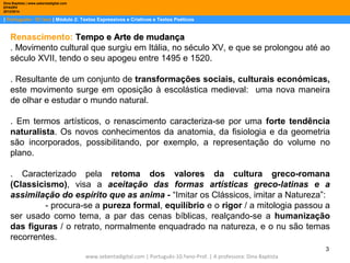 Dina Baptista | www.sebentadigital.com
EPADRV
2013/2014

| Português– 10.ºano | Módulo 2: Textos Expressivos e Criativos e Textos Poéticos

Renascimento: Tempo e Arte de mudança
. Movimento cultural que surgiu em Itália, no século XV, e que se prolongou até ao
século XVII, tendo o seu apogeu entre 1495 e 1520.
. Resultante de um conjunto de transformações sociais, culturais económicas,
este movimento surge em oposição à escolástica medieval: uma nova maneira
de olhar e estudar o mundo natural.
. Em termos artísticos, o renascimento caracteriza-se por uma forte tendência
naturalista. Os novos conhecimentos da anatomia, da fisiologia e da geometria
são incorporados, possibilitando, por exemplo, a representação do volume no
plano.
. Caracterizado pela retoma dos valores da cultura greco-romana
(Classicismo), visa a aceitação das formas artísticas greco-latinas e a
assimilação do espírito que as anima - “Imitar os Clássicos, imitar a Natureza”:
- procura-se a pureza formal, equilíbrio e o rigor / a mitologia passou a
ser usado como tema, a par das cenas bíblicas, realçando-se a humanização
das figuras / o retrato, normalmente enquadrado na natureza, e o nu são temas
recorrentes.
3
www.sebentadigital.com | Português-10.ºano-Prof. | A professora: Dina Baptista

 