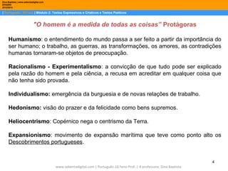 Dina Baptista | www.sebentadigital.com
EPADRV
2013/2014

| Português– 10.ºano | Módulo 2: Textos Expressivos e Criativos e Textos Poéticos

"O homem é a medida de todas as coisas” Protágoras
Humanismo: o entendimento do mundo passa a ser feito a partir da importância do
ser humano; o trabalho, as guerras, as transformações, os amores, as contradições
humanas tornaram-se objetos de preocupação.
Racionalismo - Experimentalismo: a convicção de que tudo pode ser explicado
pela razão do homem e pela ciência, a recusa em acreditar em qualquer coisa que
não tenha sido provada.
Individualismo: emergência da burguesia e de novas relações de trabalho.
Hedonismo: visão do prazer e da felicidade como bens supremos.
Heliocentrismo: Copérnico nega o centrismo da Terra.
Expansionismo: movimento de expansão marítima que teve como ponto alto os
Descobrimentos portugueses.

4
www.sebentadigital.com | Português-10.ºano-Prof. | A professora: Dina Baptista

 