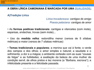 Dina Baptista | www.sebentadigital.com
EPADRV
2013/2014

| Português– 10.ºano | Módulo 2: Textos Expressivos e Criativos e Textos Poéticos

A OBRA LÍRICA CAMONIANA É MARCADA POR UMA DUALIDADE:
A)Tradição Lírica
Lírica trovadoresca: cantigas de amigo
Poesia palaciana: cantigas de amor
• As formas poéticas tradicionais: cantigas e vilancetes (com mote),
esparsas, endechas, trovas (sem mote)...
• Uso da medida velha: redondilha menor (versos de 5 sílabas
métricas) e maior (versos de 7 sílabas métricas)
• Temas tradicionais e populares; a menina que vai à fonte; o verde
dos campos e dos olhos; o amor simples e natural; a saudade e o
sofrimento; a dor e a mágoa; o ambiente cortesão com as suas “cousas
de folgar” e as futilidades; a exaltação da beleza de uma mulher de
condição servil, de olhos pretos e tez morena (a “Barbara, escrava”); a
infelicidade presente e a felicidade passada.
7
www.sebentadigital.com | Português-10.ºano-Prof. | A professora: Dina Baptista

 