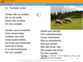 Dina Baptista | www.sebentadigital.com
EPADRV
2013/2014

| Português– 10.ºano | Módulo 2: Textos Expressivos e Criativos e Textos Poéticos

A) Tradição Lírica
Verdes são os campos,
De cor de limão:
Assim são os olhos
Do meu coração.
Campo, que te estendes
Com verdura bela;
Ovelhas, que nela
Vosso pasto tendes,
De ervas vos mantendes
Que traz o Verão,
E eu das lembranças
Do meu coração.

Gados que pasceis
Com contentamento,
Vosso mantimento
Não no entendereis;
Isso que comeis
Não são ervas, não:
São graças dos olhos
Do meu coração.
(Cantiga:_1 mote de 3 ou 4 versos e uma ou mais
glosas de 8, 9 ou 10 versos)
8

www.sebentadigital.com | Português-10.ºano-Prof. | A professora: Dina Baptista

 