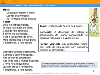 Dina Baptista | www.sebentadigital.com
EPADRV
2013/2014

| Português– 10.ºano | Módulo 2: Textos Expressivos e Criativos e Textos Poéticos

Mote:
Descalça vai para a fonte
Leonor pela verdura;
Vai fermosa, e não segura.
Voltas
Leva na cabeça o pote,
O testo nas mãos de prata,
Cinta de fina escarlata1,
Sainho2 de chamalote3;
Traz a vasquinha4 de cote5,
Mais branca que a neve pura;
Vai fermosa, e não segura
Descobre a touca a garganta,
Cabelos d’ouro o trançado6,
Fita de cor de encarnado,
Tão linda que o mundo espanta;
Chove nela graça tanta
Que dá graça à fermosura;
Vai fermosa, e não segura.

Tema: Exaltação da beleza de Leanor.
Conteúdo: A descrição da beleza e
graciosidade de Leanor concretizada de
variadas maneiras e a vários níveis.
Forma: vilancete em redondilha maior,
com mote de três versos, com esquema
rimático ABB/cddccBB.

1-Escarlata: tecido de lã ou de seda vermelho-vivo; 2- sainho: espécie de camisa ou
colete; 3- chamalote: tecido de lã misturado com seda; 4- vasquinha: saia com muitas
pregas na cintura; 5- cote: de todos os dias, 6- fita/rede de atar os cabelos

www.sebentadigital.com | Português-10.ºano-Prof. | A professora: Dina Baptista

9

 