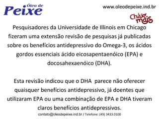 www.oleodepeixe.ind.br


  Pesquisadores da Universidade de Illinois em Chicago
fizeram uma extensão revisão de pesquisas já publicadas
sobre os benefícios antidepressivo do Omega-3, os ácidos
    gordos essenciais ácido eicosapentaenóico (EPA) e
                docosahexaenóico (DHA).

   Esta revisão indicou que o DHA parece não oferecer
    quaisquer benefícios antidepressivo, já doentes que
utilizaram EPA ou uma combinação de EPA e DHA tiveram
             claros benefícios antidepressivos.
           contato@oleodepeixe.ind.br / Telefone: (49) 3433.0100
 