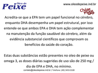 www.oleodepeixe.ind.br



Acredita-se que a EPA tem um papel funcional no cérebro,
 enquanto DHA desempenha um papel estrutural, por isso
entende-se que ambos EPA e DHA tem ação complementar
  na manutenção da função saudável do cérebro, além da
    evidência substancial científicos que comprovam os
              benefícios da saúde do coração.

Estas duas substâncias estão presentes no oleo de peixe ou
omega 3, as doses diárias sugeridas de uso são de 250 mg /
              dia de EPA e DHA, no mínimo.
            contato@oleodepeixe.ind.br / Telefone: (49) 3433.0100
 