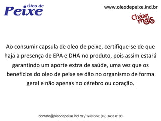 www.oleodepeixe.ind.br




Ao consumir capsula de oleo de peixe, certifique-se de que
haja a presença de EPA e DHA no produto, pois assim estará
   garantindo um aporte extra de saúde, uma vez que os
 beneficios do oleo de peixe se dão no organismo de forma
         geral e não apenas no cérebro ou coração.




             contato@oleodepeixe.ind.br / Telefone: (49) 3433.0100
 