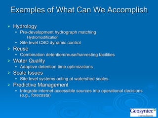 Examples of What Can We Accomplish Hydrology Pre-development hydrograph matching Hydromodification Site level CSO dynamic control Reuse Combination detention/reuse/harvesting facilities Water Quality Adaptive detention time optimizations Scale Issues Site level systems acting at watershed scales Predictive Management Integrate internet accessible sources into operational decisions (e.g., forecasts) 