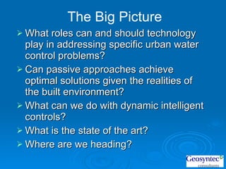 What roles can and should technology play in addressing specific urban water control problems? Can passive approaches achieve optimal solutions given the realities of the built environment? What can we do with dynamic intelligent controls? What is the state of the art? Where are we heading?  The Big Picture 