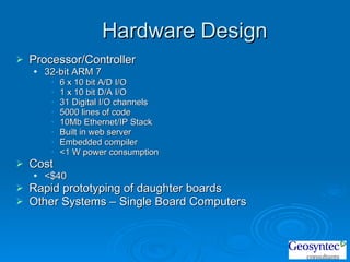 Hardware Design Processor/Controller 32-bit ARM 7  6 x 10 bit A/D I/O 1 x 10 bit D/A I/O 31 Digital I/O channels 5000 lines of code  10Mb Ethernet/IP Stack Built in web server Embedded compiler <1 W power consumption Cost <$40 Rapid prototyping of daughter boards Other Systems – Single Board Computers 