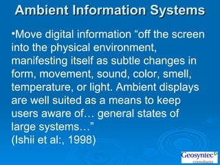 Move digital information “off the screen into the physical environment, manifesting itself as subtle changes in form, movement, sound, color, smell, temperature, or light. Ambient displays are well suited as a means to keep users aware of… general states of large systems…”  (Ishii et al:, 1998)  Ambient Information Systems 