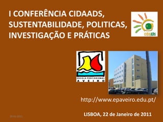 I CONFERÊNCIA CIDAADS,
SUSTENTABILIDADE, POLITICAS,
INVESTIGAÇÃO E PRÁTICAS




                http://www.epaveiro.edu.pt/

25-01-2011       LISBOA, 22 de Janeiro de 2011
 