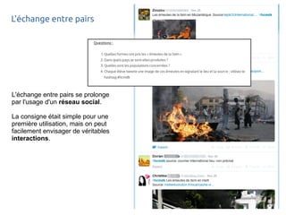 L'échange entre pairs 
L'échange entre pairs se prolonge 
par l'usage d'un réseau social. 
La consigne était simple pour une 
première utilisation, mais on peut 
facilement envisager de véritables 
interactions. 
 