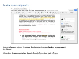 Le rôle des enseignants 
Les enseignants suivent l'avancée des travaux et conseillent ou encouragent 
les élèves. 
L'insertion de commentaires dans le GoogleDoc est un outil efficace. 
 