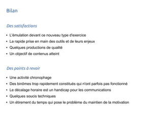Bilan 
Des satisfactions 
● L'émulation devant ce nouveau type d'exercice 
● La rapide prise en main des outils et de leurs enjeux 
● Quelques productions de qualité 
● Un objectif de contenus atteint 
Des points à revoir 
● Une activité chronophage 
● Des binômes trop rapidement constitués qui n'ont parfois pas fonctionné 
● Le décalage horaire est un handicap pour les communications 
● Quelques soucis techniques 
● Un étirement du temps qui pose le problème du maintien de la motivation 

