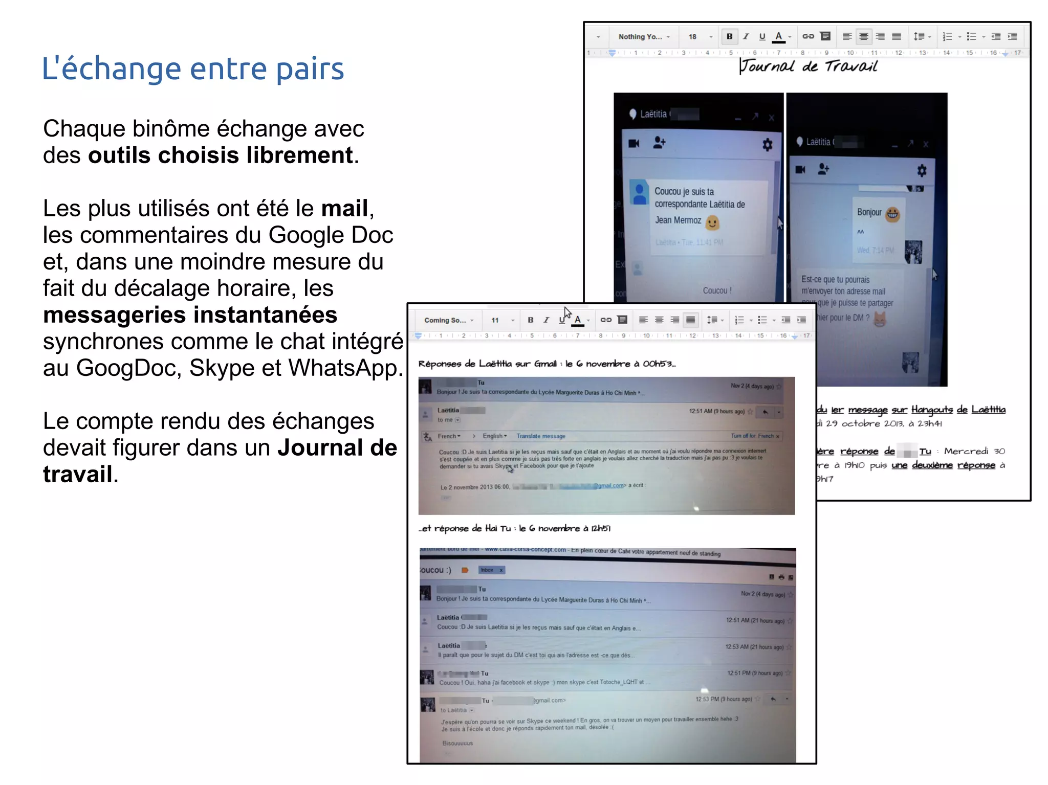 L'échange entre pairs 
Chaque binôme échange avec 
des outils choisis librement. 
Les plus utilisés ont été le mail, 
les commentaires du Google Doc 
et, dans une moindre mesure du 
fait du décalage horaire, les 
messageries instantanées 
synchrones comme le chat intégré 
au GoogDoc, Skype et WhatsApp. 
Le compte rendu des échanges 
devait figurer dans un Journal de 
travail. 
 