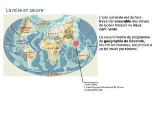 La mise en oeuvre 
L'idée générale est de faire 
travailler ensemble des élèves 
de lycées français de deux 
continents. 
Le second thème du programme 
de géographie de Seconde, 
Nourrir les hommes, est propice à 
un tel travail par binôme. 
Cédric Ridel 
Lycée français International M. Duras 
Hô Chi Minh Ville 
 