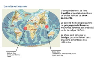 La mise en oeuvre 
L'idée générale est de faire 
travailler ensemble des élèves 
de lycées français de deux 
continents. 
Le second thème du programme 
de géographie de Seconde, 
Nourrir les hommes, est propice à 
un tel travail par binôme. 
Le choix s'est porté sur le 
Sénégal, pour confronter deux 
situations alimentaires très 
différentes. 
Cédric Ridel 
Lycée français International M. Duras 
Hô Chi Minh Ville 
Mélanie Rieu 
Lycée Jean Mermoz 
Dakar 
 