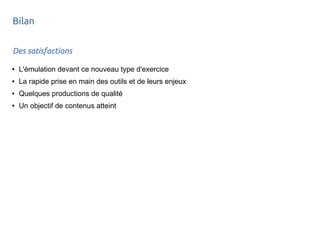 Bilan 
Des satisfactions 
● L'émulation devant ce nouveau type d'exercice 
● La rapide prise en main des outils et de leurs enjeux 
● Quelques productions de qualité 
● Un objectif de contenus atteint 
 