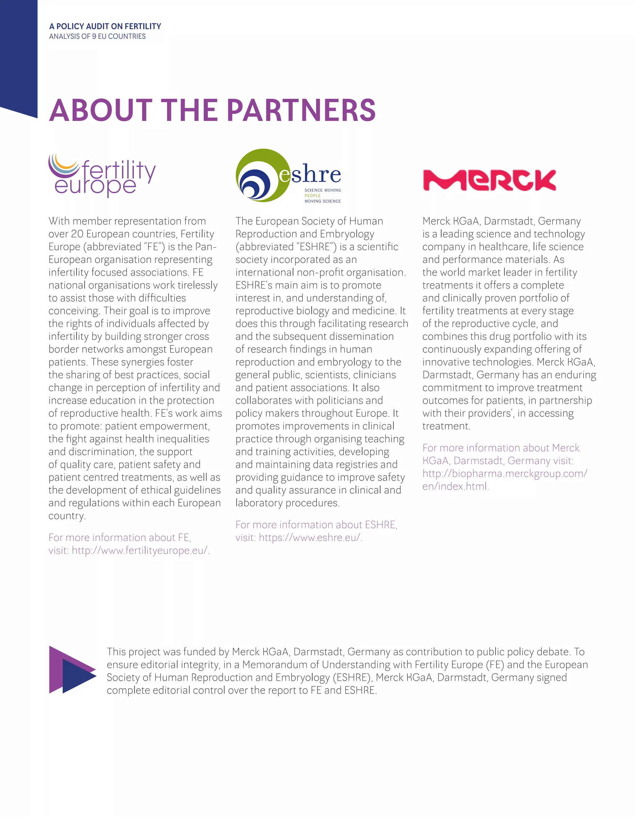 A POLICY AUDIT ON FERTILITY
ANALYSIS OF 9 EU COUNTRIES
ABOUT THE PARTNERS
With member representation from
over 20 European countries, Fertility
Europe (abbreviated “FE”) is the Pan-
European organisation representing
infertility focused associations. FE
national organisations work tirelessly
to assist those with difficulties
conceiving. Their goal is to improve
the rights of individuals affected by
infertility by building stronger cross
border networks amongst European
patients. These synergies foster
the sharing of best practices, social
change in perception of infertility and
increase education in the protection
of reproductive health. FE’s work aims
to promote: patient empowerment,
the fight against health inequalities
and discrimination, the support
of quality care, patient safety and
patient centred treatments, as well as
the development of ethical guidelines
and regulations within each European
country.
For more information about FE, 		
visit: http://www.fertilityeurope.eu/.
The European Society of Human
Reproduction and Embryology
(abbreviated “ESHRE”) is a scientific
society incorporated as an
international non-profit organisation.
ESHRE’s main aim is to promote
interest in, and understanding of,
reproductive biology and medicine. It
does this through facilitating research
and the subsequent dissemination
of research findings in human
reproduction and embryology to the
general public, scientists, clinicians
and patient associations. It also
collaborates with politicians and
policy makers throughout Europe. It
promotes improvements in clinical
practice through organising teaching
and training activities, developing
and maintaining data registries and
providing guidance to improve safety
and quality assurance in clinical and
laboratory procedures.
For more information about ESHRE,
visit: https://www.eshre.eu/.
Merck KGaA, Darmstadt, Germany
is a leading science and technology
company in healthcare, life science
and performance materials. As
the world market leader in fertility
treatments it offers a complete
and clinically proven portfolio of
fertility treatments at every stage
of the reproductive cycle, and
combines this drug portfolio with its
continuously expanding offering of
innovative technologies. Merck KGaA,
Darmstadt, Germany has an enduring
commitment to improve treatment
outcomes for patients, in partnership
with their providers’, in accessing
treatment.
For more information about Merck
KGaA, Darmstadt, Germany visit:
http://biopharma.merckgroup.com/
en/index.html.
This project was funded by Merck KGaA, Darmstadt, Germany as contribution to public policy debate. To
ensure editorial integrity, in a Memorandum of Understanding with Fertility Europe (FE) and the European
Society of Human Reproduction and Embryology (ESHRE), Merck KGaA, Darmstadt, Germany signed
complete editorial control over the report to FE and ESHRE.
 