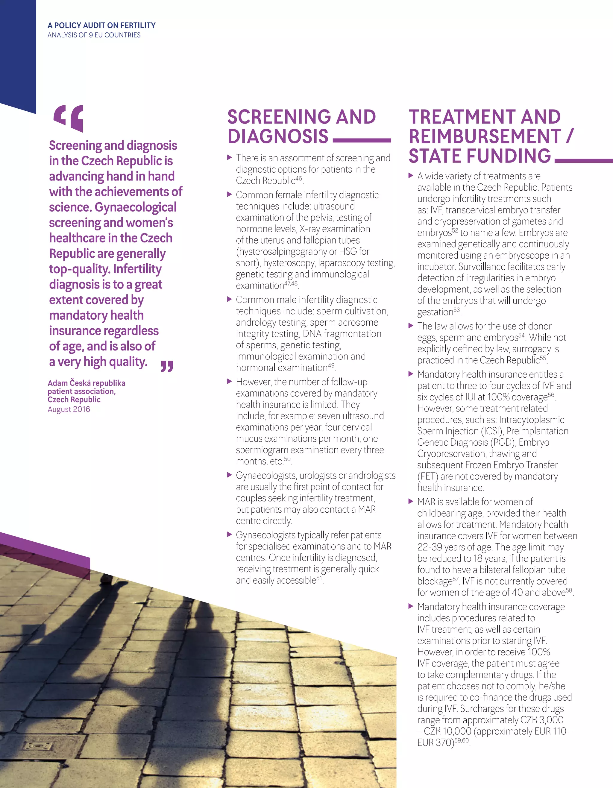 A POLICY AUDIT ON FERTILITY
ANALYSIS OF 9 EU COUNTRIES
“
“
Screeninganddiagnosis
intheCzechRepublicis
advancinghandinhand
withtheachievementsof
science.Gynaecological
screeningandwomen’s
healthcareintheCzech
Republicaregenerally	
top-quality.Infertility
diagnosisistoagreat
extentcoveredby
mandatoryhealth
insuranceregardless	
ofage,andisalsoof		
averyhighquality.
Adam Česká republika
patient association,
Czech Republic	
August 2016	
SCREENING AND
DIAGNOSIS
TREATMENT AND
REIMBURSEMENT /
STATE FUNDING	 There is an assortment of screening and
diagnostic options forpatients in the
Czech Republic46
.
	 Common female infertility diagnostic
techniques include: ultrasound
examination of the pelvis, testing of
hormone levels, X-ray examination
of the uterus and fallopian tubes
(hysterosalpingography orHSG for
short), hysteroscopy, laparoscopy testing,
genetic testing and immunological
examination47,48
.
	 Common male infertility diagnostic
techniques include: sperm cultivation,
andrology testing, sperm acrosome
integrity testing, DNA fragmentation
	 of sperms, genetic testing,
immunological examination and
hormonal examination49
.
	 However, the numberof follow-up
examinations covered by mandatory
health insurance is limited. They
include, forexample: seven ultrasound
examinations peryear, fourcervical
mucus examinations permonth, one
spermiogram examination every three
months, etc.50
.
	 Gynaecologists, urologists orandrologists
are usually the first point of contact for
couples seeking infertility treatment, 	
but patients may also contact a MAR
centre directly.
	 Gynaecologists typically referpatients
forspecialised examinations and to MAR
centres. Once infertility is diagnosed,
receiving treatment is generally quick 	
and easily accessible51
.
	 A wide variety of treatments are
available in the Czech Republic. Patients
undergo infertility treatments such
as: IVF, transcervical embryo transfer
and cryopreservation of gametes and
embryos52
to name a few. Embryos are
examined genetically and continuously
monitored using an embryoscope in an
incubator. Surveillance facilitates early
detection of irregularities in embryo
development, as well as the selection
of the embryos that will undergo
gestation53
.
	 The law allows forthe use of donor
eggs, sperm and embryos54
. While not
explicitly defined by law, surrogacy is
practiced in the Czech Republic55
.
	 Mandatory health insurance entitles a
patient to three to fourcycles of IVF and
six cycles of IUI at 100% coverage56
.
However, some treatment related
procedures, such as: Intracytoplasmic
Sperm Injection (ICSI), Preimplantation
Genetic Diagnosis (PGD), Embryo
Cryopreservation, thawing and
subsequent Frozen Embryo Transfer
(FET) are not covered by mandatory
health insurance.
	 MAR is available forwomen of
childbearing age, provided theirhealth
allows fortreatment. Mandatory health
insurance covers IVF forwomen between
22-39 years of age. The age limit may
be reduced to 18 years, if the patient is
found to have a bilateral fallopian tube
blockage57
. IVF is not currently covered
forwomen of the age of 40 and above58
.
	 Mandatory health insurance coverage
includes procedures related to
IVF treatment, as well as certain
examinations priorto starting IVF.
However, in orderto receive 100%
IVF coverage, the patient must agree
to take complementary drugs. If the
patient chooses not to comply, he/she
is required to co-finance the drugs used
during IVF. Surcharges forthese drugs
range from approximately CZK 3,000
– CZK 10,000 (approximately EUR 110 –
EUR 370)59,60
.
 