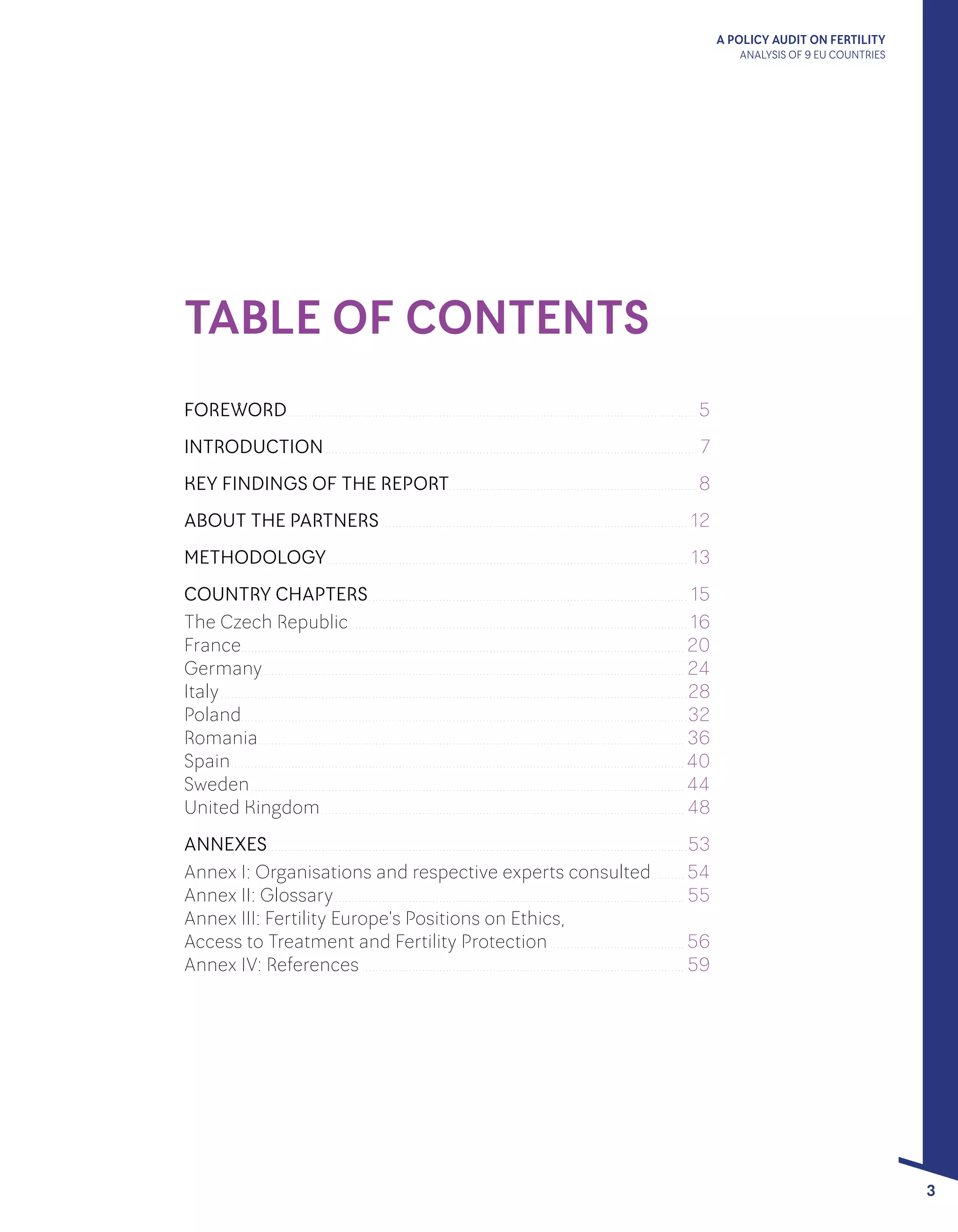 A POLICY AUDIT ON FERTILITY
ANALYSIS OF 9 EU COUNTRIES
3
TABLE OF CONTENTS
FOREWORD........................................................................................................................... 5
INTRODUCTION................................................................................................................ 7
KEY FINDINGS OF THE REPORT........................................................................... 8
ABOUT THE PARTNERS ........................................................................................... 12
METHODOLOGY............................................................................................................ 13
COUNTRY CHAPTERS................................................................................................ 15
The Czech Republic...................................................................................................... 16
France..................................................................................................................................... 20
Germany.............................................................................................................................. 24
Italy............................................................................................................................................28
Poland.....................................................................................................................................32
Romania................................................................................................................................ 36
Spain........................................................................................................................................ 40
Sweden.................................................................................................................................. 44
United Kingdom............................................................................................................. 48
ANNEXES..............................................................................................................................53
Annex I: Organisations and respective experts consulted........... 54
Annex II: Glossary......................................................................................................... 55
Annex III: Fertility Europe's Positions on Ethics,
Access to Treatment and Fertility Protection......................................... 56
Annex IV: References................................................................................................. 59
 