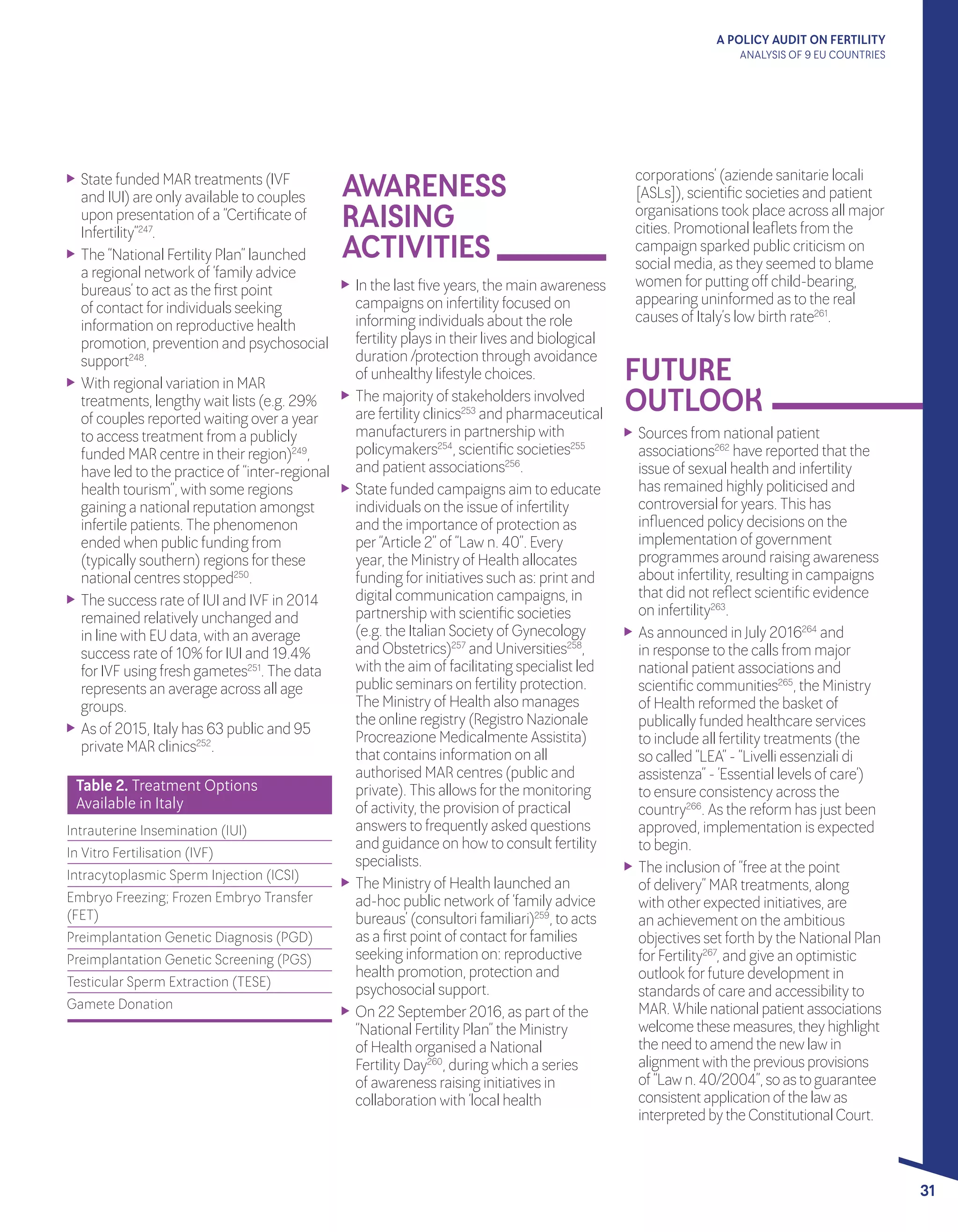 A POLICY AUDIT ON FERTILITY
ANALYSIS OF 9 EU COUNTRIES
31
FUTURE 			
OUTLOOK
	 State funded MAR treatments (IVF
and IUI) are only available to couples
upon presentation of a “Certificate of
Infertility”247
.
	 The “National Fertility Plan” launched
a regional network of ‘family advice
bureaus’ to act as the first point
of contact forindividuals seeking
information on reproductive health
promotion, prevention and psychosocial
support248
.
	 With regional variation in MAR
treatments, lengthy wait lists (e.g. 29%
of couples reported waiting overa year
to access treatment from a publicly
funded MAR centre in theirregion)249
,
have led to the practice of “inter-regional
health tourism”, with some regions
gaining a national reputation amongst
infertile patients. The phenomenon
ended when public funding from
(typically southern) regions forthese
national centres stopped250
.
	 The success rate of IUI and IVF in 2014
remained relatively unchanged and
in line with EU data, with an average
success rate of 10% forIUI and 19.4%
forIVF using fresh gametes251
. The data
represents an average across all age
groups.
	 As of 2015, Italy has 63 public and 95
private MAR clinics252
.
	 Sources from national patient
associations262
have reported that the
issue of sexual health and infertility
has remained highly politicised and
controversial foryears. This has
influenced policy decisions on the
implementation of government
programmes around raising awareness
about infertility, resulting in campaigns
that did not reflect scientific evidence
on infertility263
.
	 As announced in July 2016264
and
in response to the calls from major
national patient associations and
scientific communities265
, the Ministry
of Health reformed the basket of
publically funded healthcare services
to include all fertility treatments (the
so called “LEA” - “Livelli essenziali di
assistenza” - ‘Essential levels of care’)
to ensure consistency across the
country266
. As the reform has just been
approved, implementation is expected
to begin.
	 The inclusion of “free at the point
of delivery” MAR treatments, along
with otherexpected initiatives, are
an achievement on the ambitious
objectives set forth by the National Plan
forFertility267
, and give an optimistic
outlook forfuture development in
standards of care and accessibility to
MAR.Whilenationalpatientassociations
welcomethesemeasures,theyhighlight
theneedtoamendthenewlawin
alignmentwiththepreviousprovisions
of“Lawn.40/2004”,soastoguarantee
consistentapplicationofthelawas
interpretedbytheConstitutionalCourt.
Table 2. Treatment Options 	
Available in Italy
Intrauterine Insemination (IUI)
In Vitro Fertilisation (IVF)
Intracytoplasmic Sperm Injection (ICSI)
Embryo Freezing; Frozen Embryo Transfer
(FET)
Preimplantation Genetic Diagnosis (PGD)
Preimplantation Genetic Screening (PGS)
Testicular Sperm Extraction (TESE)
Gamete Donation
AWARENESS 		
RAISING 		
ACTIVITIES
	 In the last five years, the main awareness
campaigns on infertility focused on
informing individuals about the role
fertility plays in theirlives and biological
duration /protection through avoidance
of unhealthy lifestyle choices.
	 The majority of stakeholders involved
are fertility clinics253
and pharmaceutical
manufacturers in partnership with
policymakers254
, scientific societies255
and patient associations256
.
	 State funded campaigns aim to educate
individuals on the issue of infertility
and the importance of protection as
per“Article 2” of “Law n. 40”. Every
year, the Ministry of Health allocates
funding forinitiatives such as: print and
digital communication campaigns, in
partnership with scientific societies
(e.g. the Italian Society of Gynecology
and Obstetrics)257
and Universities258
,
with the aim of facilitating specialist led
public seminars on fertility protection.
The Ministry of Health also manages
the online registry (Registro Nazionale
Procreazione Medicalmente Assistita)
that contains information on all
authorised MAR centres (public and
private). This allows forthe monitoring
of activity, the provision of practical
answers to frequently asked questions
and guidance on how to consult fertility
specialists.
	 The Ministry of Health launched an
ad-hoc public network of ‘family advice
bureaus’ (consultori familiari)259
, to acts
as a first point of contact forfamilies
seeking information on: reproductive
health promotion, protection and
psychosocial support.
	 On 22 September2016, as part of the
“National Fertility Plan” the Ministry
of Health organised a National
Fertility Day260
, during which a series
of awareness raising initiatives in
collaboration with ‘local health
corporations’ (aziende sanitarie locali
[ASLs]), scientific societies and patient
organisations took place across all major
cities. Promotional leaflets from the
campaign sparked public criticism on
social media, as they seemed to blame
women forputting off child-bearing,
appearing uninformed as to the real
causes of Italy’s low birth rate261
.
 