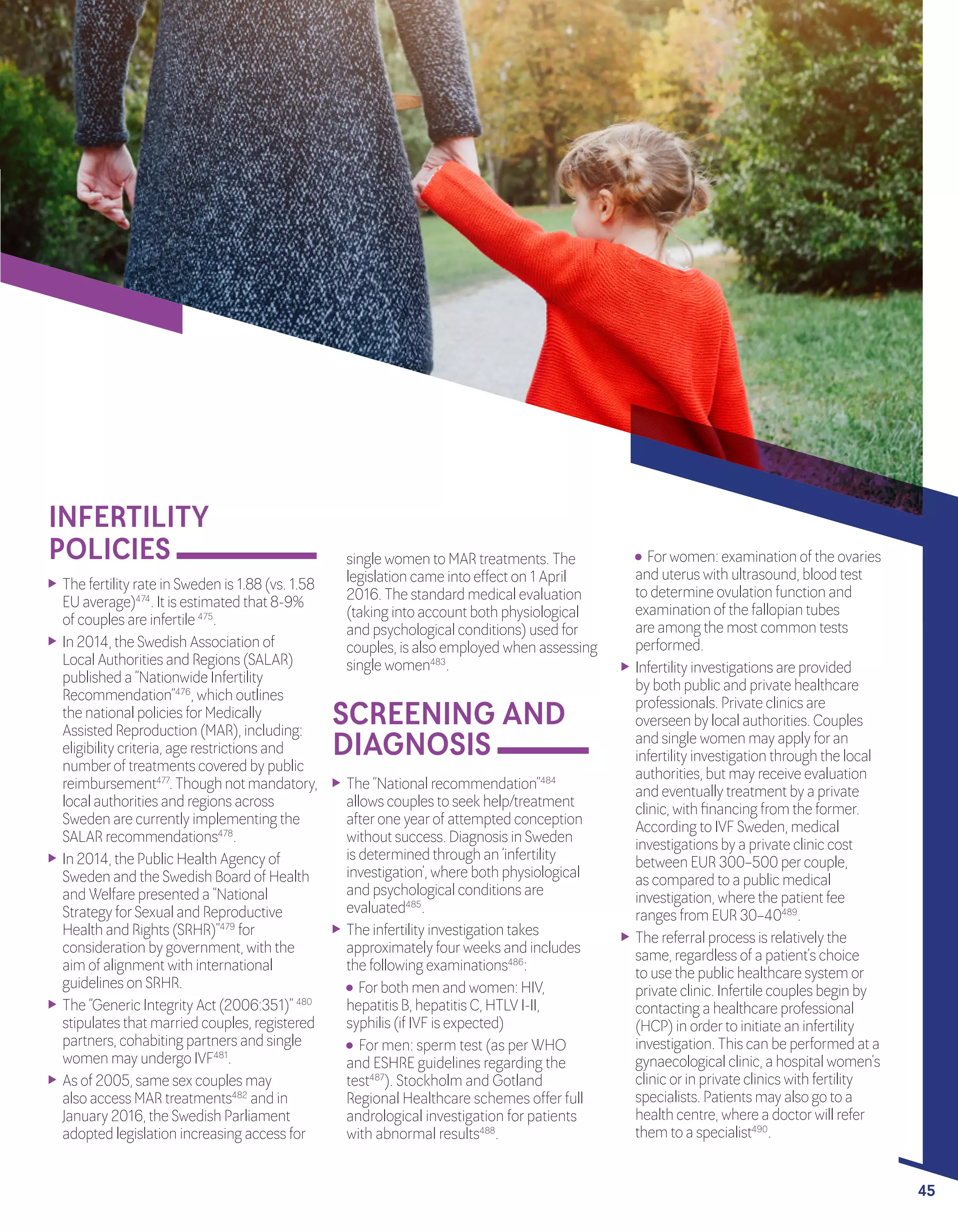 A POLICY AUDIT ON FERTILITY
ANALYSIS OF 9 EU COUNTRIES
45
INFERTILITY
POLICIES single women to MAR treatments. The
legislation came into effect on 1 April
2016. The standard medical evaluation
(taking into account both physiological
and psychological conditions) used for
couples, is also employed when assessing
single women483
.
	 The “National recommendation”484
allows couples to seek help/treatment
afterone yearof attempted conception
without success. Diagnosis in Sweden
is determined through an ‘infertility
investigation’, where both physiological
and psychological conditions are
evaluated485
.
	 The infertility investigation takes
approximately fourweeks and includes
the following examinations486
:
	 Forboth men and women: HIV, 	
hepatitis B, hepatitis C, HTLV I-II, 	
syphilis (if IVF is expected)
	 Formen: sperm test (as perWHO
and ESHRE guidelines regarding the
test487
). Stockholm and Gotland
Regional Healthcare schemes offerfull
andrological investigation forpatients
with abnormal results488
.
	 The fertility rate in Sweden is 1.88 (vs. 1.58
EU average)474
. It is estimated that 8-9%
of couples are infertile 475
.
	 In 2014, the Swedish Association of
Local Authorities and Regions (SALAR)
published a “Nationwide Infertility
Recommendation”476
, which outlines
the national policies forMedically
Assisted Reproduction (MAR), including:
eligibility criteria, age restrictions and
numberof treatments covered by public
reimbursement477
.Thoughnotmandatory,
local authorities and regions across
Sweden are currently implementing the
SALAR recommendations478
.
	 In 2014, the Public Health Agency of
Sweden and the Swedish Board of Health
and Welfare presented a “National
Strategy forSexual and Reproductive
Health and Rights (SRHR)”479
for
consideration by government, with the
aim of alignment with international
guidelines on SRHR.
	 The “Generic Integrity Act (2006:351)” 480
stipulates that married couples, registered
partners, cohabiting partners and single
women may undergo IVF481
.
	 As of 2005, same sex couples may
also access MAR treatments482
and in
January 2016, the Swedish Parliament
adopted legislation increasing access for
45
SCREENING AND
DIAGNOSIS
	 Forwomen: examination of the ovaries
and uterus with ultrasound, blood test
to determine ovulation function and
examination of the fallopian tubes
are among the most common tests
performed.
	 Infertility investigations are provided
by both public and private healthcare
professionals. Private clinics are
overseen by local authorities. Couples
and single women may apply foran
infertility investigation through the local
authorities, but may receive evaluation
and eventually treatment by a private
clinic, with financing from the former.
According to IVF Sweden, medical
investigations by a private clinic cost
between EUR 300–500 percouple,
as compared to a public medical
investigation, where the patient fee
ranges from EUR 30–40489
.
	 The referral process is relatively the
same, regardless of a patient’s choice
to use the public healthcare system or
private clinic. Infertile couples begin by
contacting a healthcare professional
(HCP) in orderto initiate an infertility
investigation. This can be performed at a
gynaecological clinic, a hospital women’s
clinic orin private clinics with fertility
specialists. Patients may also go to a
health centre, where a doctorwill refer
them to a specialist490
.
 