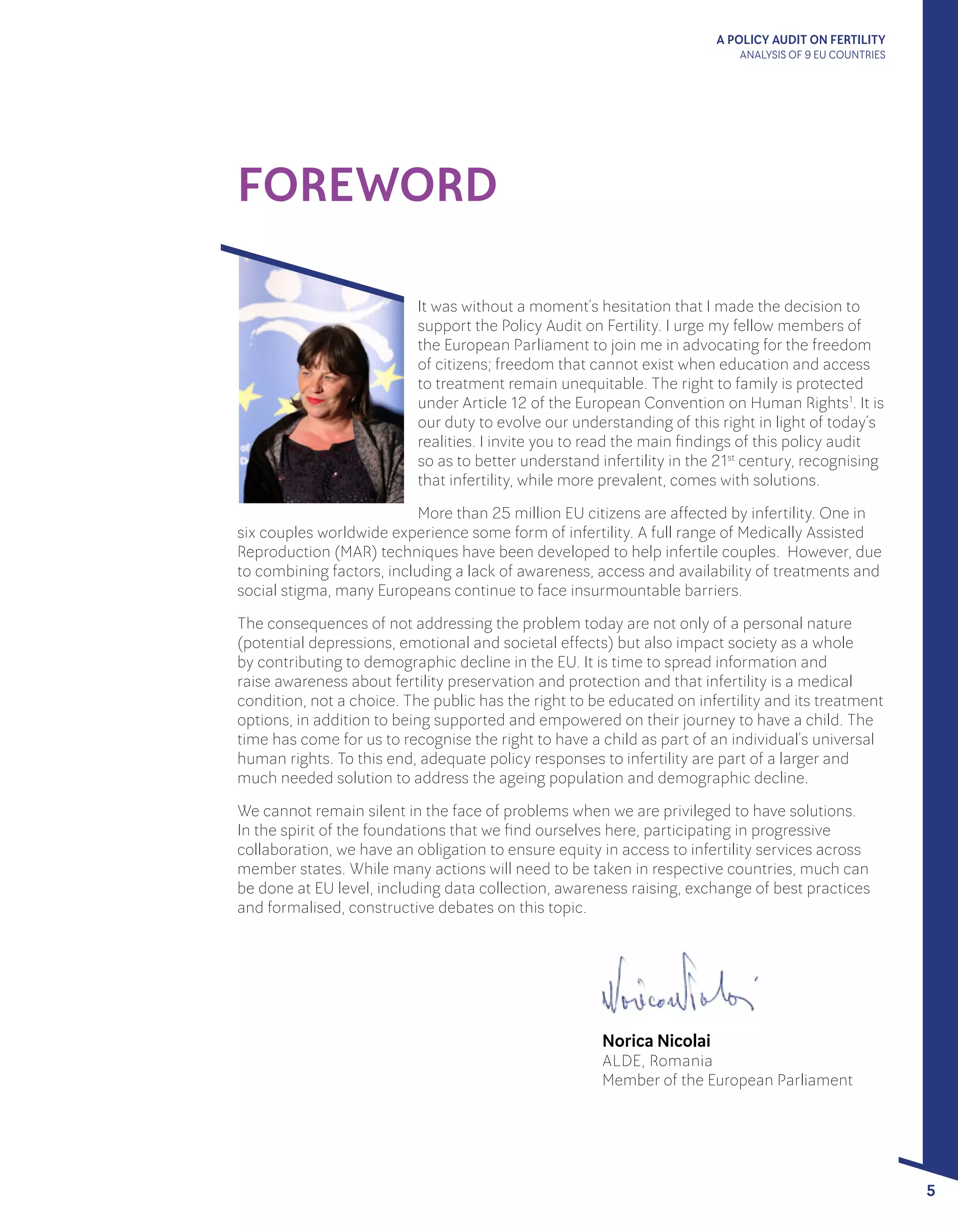 A POLICY AUDIT ON FERTILITY
ANALYSIS OF 9 EU COUNTRIES
5
FOREWORD
It was without a moment’s hesitation that I made the decision to
support the Policy Audit on Fertility. I urge my fellow members of
the European Parliament to join me in advocating for the freedom
of citizens; freedom that cannot exist when education and access
to treatment remain unequitable. The right to family is protected
under Article 12 of the European Convention on Human Rights1
. It is
our duty to evolve our understanding of this right in light of today’s
realities. I invite you to read the main findings of this policy audit
so as to better understand infertility in the 21st
century, recognising
that infertility, while more prevalent, comes with solutions.
More than 25 million EU citizens are affected by infertility. One in
six couples worldwide experience some form of infertility. A full range of Medically Assisted
Reproduction (MAR) techniques have been developed to help infertile couples. However, due
to combining factors, including a lack of awareness, access and availability of treatments and
social stigma, many Europeans continue to face insurmountable barriers.
The consequences of not addressing the problem today are not only of a personal nature
(potential depressions, emotional and societal effects) but also impact society as a whole
by contributing to demographic decline in the EU. It is time to spread information and
raise awareness about fertility preservation and protection and that infertility is a medical
condition, not a choice. The public has the right to be educated on infertility and its treatment
options, in addition to being supported and empowered on their journey to have a child. The
time has come for us to recognise the right to have a child as part of an individual’s universal
human rights. To this end, adequate policy responses to infertility are part of a larger and
much needed solution to address the ageing population and demographic decline. 
We cannot remain silent in the face of problems when we are privileged to have solutions.
In the spirit of the foundations that we find ourselves here, participating in progressive
collaboration, we have an obligation to ensure equity in access to infertility services across
member states. While many actions will need to be taken in respective countries, much can
be done at EU level, including data collection, awareness raising, exchange of best practices
and formalised, constructive debates on this topic.
Norica Nicolai
ALDE, Romania
Member of the European Parliament
 