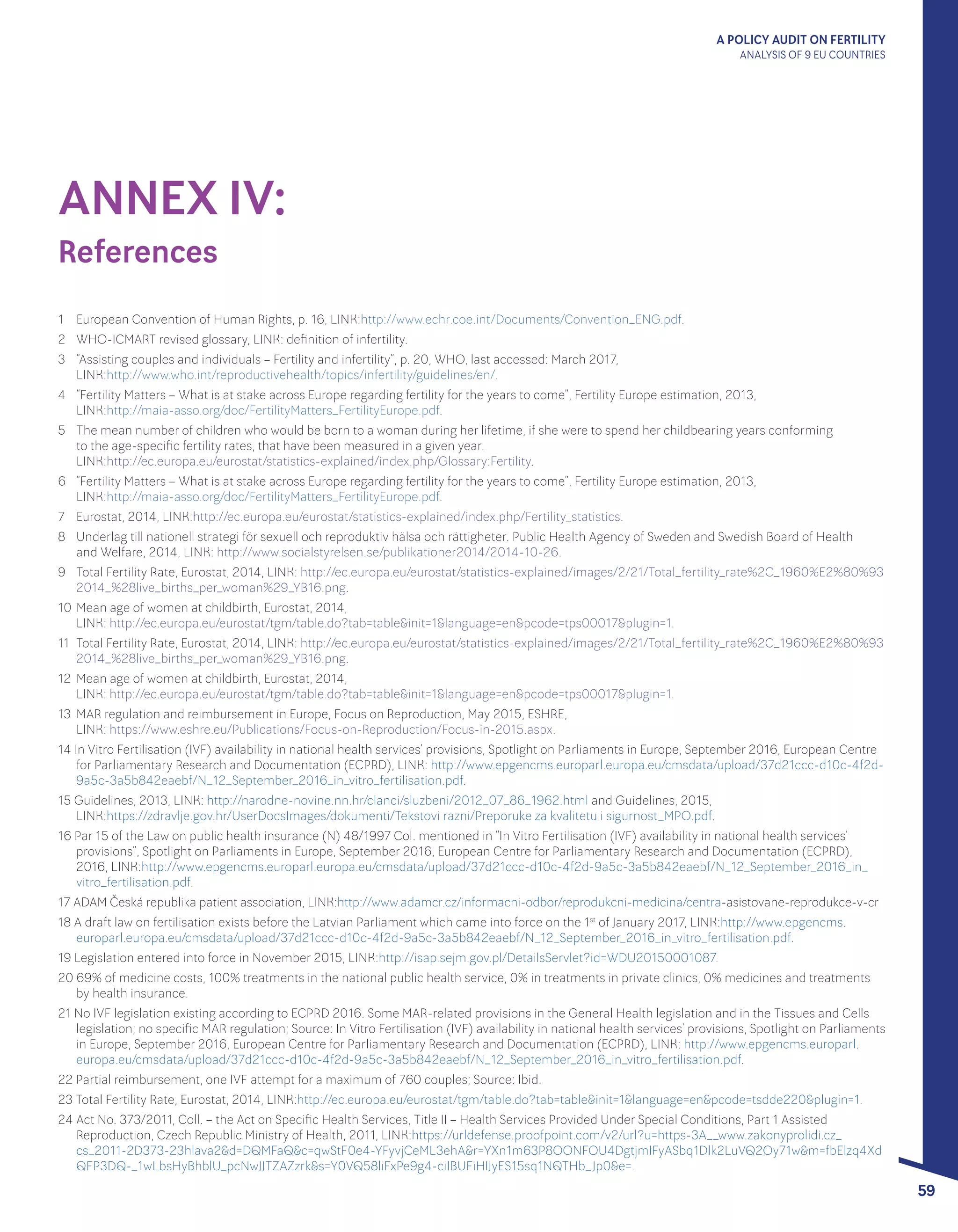 A POLICY AUDIT ON FERTILITY
ANALYSIS OF 9 EU COUNTRIES
59
ANNEX IV:
References
1 	 European Convention of Human Rights, p. 16, LINK:http://www.echr.coe.int/Documents/Convention_ENG.pdf.
2 	 WHO-ICMART revised glossary, LINK: definition of infertility.
3 	 “Assisting couples and individuals – Fertility and infertility”, p. 20, WHO, last accessed: March 2017, 					
LINK:http://www.who.int/reproductivehealth/topics/infertility/guidelines/en/.
4 	 “Fertility Matters – What is at stake across Europe regarding fertility for the years to come”, Fertility Europe estimation, 2013, 		
LINK:http://maia-asso.org/doc/FertilityMatters_FertilityEurope.pdf.
5 	 The mean number of children who would be born to a woman during her lifetime, if she were to spend her childbearing years conforming 		
to the age-specific fertility rates, that have been measured in a given year. 								
LINK:http://ec.europa.eu/eurostat/statistics-explained/index.php/Glossary:Fertility.
6 	 “Fertility Matters – What is at stake across Europe regarding fertility for the years to come”, Fertility Europe estimation, 2013, 		
LINK:http://maia-asso.org/doc/FertilityMatters_FertilityEurope.pdf.
7 	 Eurostat, 2014, LINK:http://ec.europa.eu/eurostat/statistics-explained/index.php/Fertility_statistics.
8 	 Underlag till nationell strategi för sexuell och reproduktiv hälsa och rättigheter. Public Health Agency of Sweden and Swedish Board of Health 	
and Welfare, 2014, LINK: http://www.socialstyrelsen.se/publikationer2014/2014-10-26.
9 	 Total Fertility Rate, Eurostat, 2014, LINK: http://ec.europa.eu/eurostat/statistics-explained/images/2/21/Total_fertility_rate%2C_1960%E2%80%93
2014_%28live_births_per_woman%29_YB16.png.
10 	Mean age of women at childbirth, Eurostat, 2014, 									
LINK: http://ec.europa.eu/eurostat/tgm/table.do?tab=table&init=1&language=en&pcode=tps00017&plugin=1.
11 	Total Fertility Rate, Eurostat, 2014, LINK: http://ec.europa.eu/eurostat/statistics-explained/images/2/21/Total_fertility_rate%2C_1960%E2%80%93
2014_%28live_births_per_woman%29_YB16.png.
12 	Mean age of women at childbirth, Eurostat, 2014, 									
LINK: http://ec.europa.eu/eurostat/tgm/table.do?tab=table&init=1&language=en&pcode=tps00017&plugin=1.
13 	MAR regulation and reimbursement in Europe, Focus on Reproduction, May 2015, ESHRE, 						
LINK: https://www.eshre.eu/Publications/Focus-on-Reproduction/Focus-in-2015.aspx.
14 In Vitro Fertilisation (IVF) availability in national health services’ provisions, Spotlight on Parliaments in Europe, September 2016, European Centre
for Parliamentary Research and Documentation (ECPRD), LINK: http://www.epgencms.europarl.europa.eu/cmsdata/upload/37d21ccc-d10c-4f2d-
9a5c-3a5b842eaebf/N_12_September_2016_in_vitro_fertilisation.pdf.
15 Guidelines, 2013, LINK: http://narodne-novine.nn.hr/clanci/sluzbeni/2012_07_86_1962.html and Guidelines, 2015, 			
LINK:https://zdravlje.gov.hr/UserDocsImages/dokumenti/Tekstovi razni/Preporuke za kvalitetu i sigurnost_MPO.pdf.
16 Par 15 of the Law on public health insurance (N) 48/1997 Col. mentioned in “In Vitro Fertilisation (IVF) availability in national health services’
provisions”, Spotlight on Parliaments in Europe, September 2016, European Centre for Parliamentary Research and Documentation (ECPRD),
2016, LINK:http://www.epgencms.europarl.europa.eu/cmsdata/upload/37d21ccc-d10c-4f2d-9a5c-3a5b842eaebf/N_12_September_2016_in_
vitro_fertilisation.pdf.
17 ADAM Česká republika patient association, LINK:http://www.adamcr.cz/informacni-odbor/reprodukcni-medicina/centra-asistovane-reprodukce-v-cr
18 A draft law on fertilisation exists before the Latvian Parliament which came into force on the 1st
of January 2017, LINK:http://www.epgencms.
europarl.europa.eu/cmsdata/upload/37d21ccc-d10c-4f2d-9a5c-3a5b842eaebf/N_12_September_2016_in_vitro_fertilisation.pdf.
19 Legislation entered into force in November 2015, LINK:http://isap.sejm.gov.pl/DetailsServlet?id=WDU20150001087.
20 69% of medicine costs, 100% treatments in the national public health service, 0% in treatments in private clinics, 0% medicines and treatments
by health insurance.
21 No IVF legislation existing according to ECPRD 2016. Some MAR-related provisions in the General Health legislation and in the Tissues and Cells
legislation; no specific MAR regulation; Source: In Vitro Fertilisation (IVF) availability in national health services’ provisions, Spotlight on Parliaments
in Europe, September 2016, European Centre for Parliamentary Research and Documentation (ECPRD), LINK: http://www.epgencms.europarl.
europa.eu/cmsdata/upload/37d21ccc-d10c-4f2d-9a5c-3a5b842eaebf/N_12_September_2016_in_vitro_fertilisation.pdf.
22 Partial reimbursement, one IVF attempt for a maximum of 760 couples; Source: Ibid.
23 Total Fertility Rate, Eurostat, 2014, LINK:http://ec.europa.eu/eurostat/tgm/table.do?tab=table&init=1&language=en&pcode=tsdde220&plugin=1.
24 Act No. 373/2011, Coll. – the Act on Specific Health Services, Title II – Health Services Provided Under Special Conditions, Part 1 Assisted
Reproduction, Czech Republic Ministry of Health, 2011, LINK:https://urldefense.proofpoint.com/v2/url?u=https-3A__www.zakonyprolidi.cz_
cs_2011-2D373-23hlava2&d=DQMFaQ&c=qwStF0e4-YFyvjCeML3ehA&r=YXn1m63P8OONFOU4DgtjmIFyASbq1Dlk2LuVQ2Oy71w&m=fbElzq4Xd
QFP3DQ-_1wLbsHyBhblU_pcNwJJTZAZzrk&s=Y0VQ58liFxPe9g4-ciIBUFiHIJyES15sq1NQTHb_Jp0&e=.
 