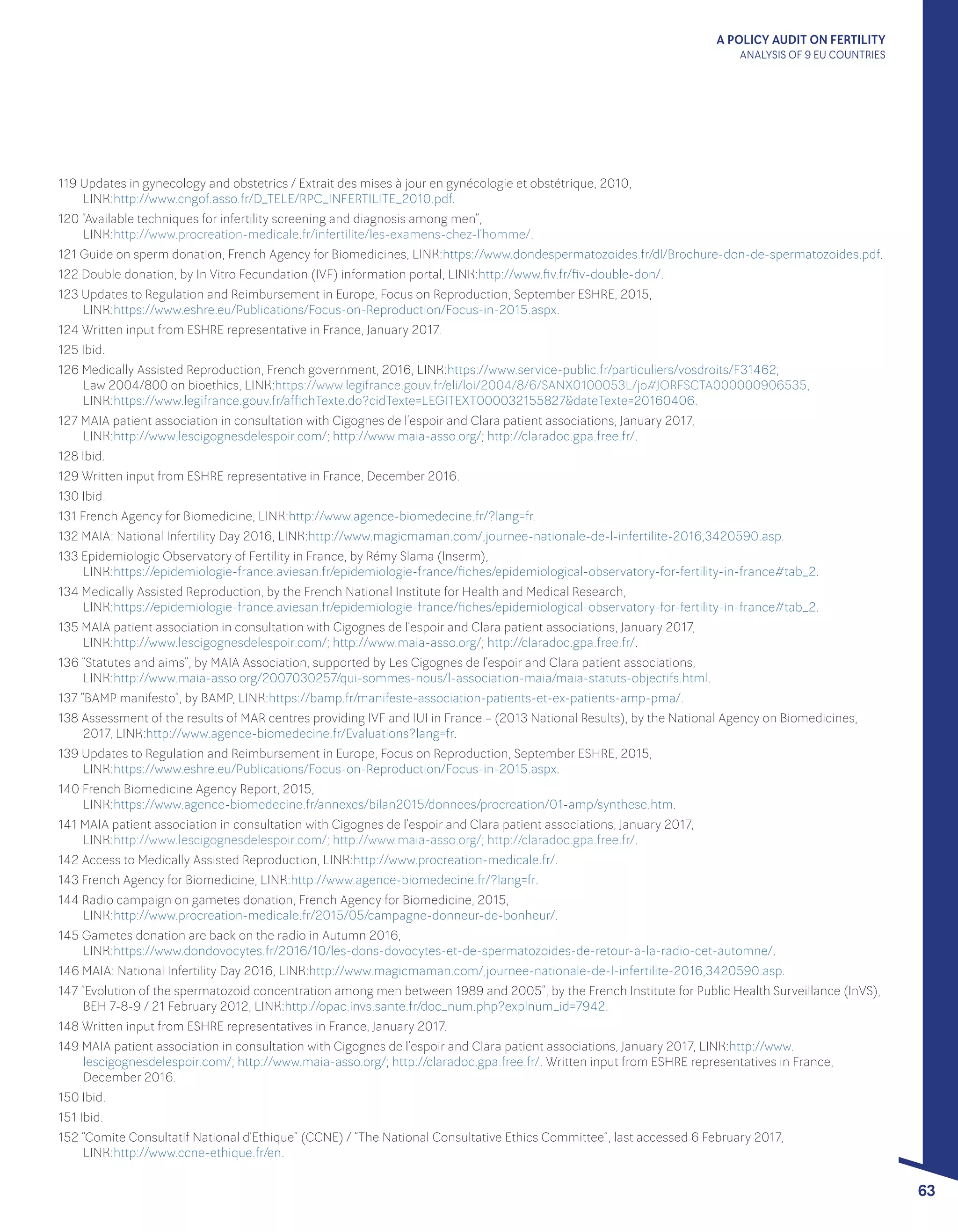 A POLICY AUDIT ON FERTILITY
ANALYSIS OF 9 EU COUNTRIES
63
119 Updates in gynecology and obstetrics / Extrait des mises à jour en gynécologie et obstétrique, 2010, 					
LINK:http://www.cngof.asso.fr/D_TELE/RPC_INFERTILITE_2010.pdf.
120 “Available techniques for infertility screening and diagnosis among men”, 							
LINK:http://www.procreation-medicale.fr/infertilite/les-examens-chez-l’homme/.
121 Guide on sperm donation, French Agency for Biomedicines, LINK:https://www.dondespermatozoides.fr/dl/Brochure-don-de-spermatozoides.pdf.
122 Double donation, by In Vitro Fecundation (IVF) information portal, LINK:http://www.fiv.fr/fiv-double-don/.
123 Updates to Regulation and Reimbursement in Europe, Focus on Reproduction, September ESHRE, 2015, 				
LINK:https://www.eshre.eu/Publications/Focus-on-Reproduction/Focus-in-2015.aspx.
124 Written input from ESHRE representative in France, January 2017.
125 Ibid.
126 Medically Assisted Reproduction, French government, 2016, LINK:https://www.service-public.fr/particuliers/vosdroits/F31462; 		
Law 2004/800 on bioethics, LINK:https://www.legifrance.gouv.fr/eli/loi/2004/8/6/SANX0100053L/jo#JORFSCTA000000906535, 		
LINK:https://www.legifrance.gouv.fr/affichTexte.do?cidTexte=LEGITEXT000032155827&dateTexte=20160406.
127 MAIA patient association in consultation with Cigognes de l’espoir and Clara patient associations, January 2017, 			
LINK:http://www.lescigognesdelespoir.com/; http://www.maia-asso.org/; http://claradoc.gpa.free.fr/.
128 Ibid.
129 Written input from ESHRE representative in France, December 2016.
130 Ibid.
131 French Agency for Biomedicine, LINK:http://www.agence-biomedecine.fr/?lang=fr.
132 MAIA: National Infertility Day 2016, LINK:http://www.magicmaman.com/,journee-nationale-de-l-infertilite-2016,3420590.asp.
133 Epidemiologic Observatory of Fertility in France, by Rémy Slama (Inserm), 							
LINK:https://epidemiologie-france.aviesan.fr/epidemiologie-france/fiches/epidemiological-observatory-for-fertility-in-france#tab_2.
134 Medically Assisted Reproduction, by the French National Institute for Health and Medical Research, 					
LINK:https://epidemiologie-france.aviesan.fr/epidemiologie-france/fiches/epidemiological-observatory-for-fertility-in-france#tab_2.
135 MAIA patient association in consultation with Cigognes de l’espoir and Clara patient associations, January 2017, 			
LINK:http://www.lescigognesdelespoir.com/; http://www.maia-asso.org/; http://claradoc.gpa.free.fr/.
136 “Statutes and aims”, by MAIA Association, supported by Les Cigognes de l’espoir and Clara patient associations, 			
LINK:http://www.maia-asso.org/2007030257/qui-sommes-nous/l-association-maia/maia-statuts-objectifs.html.
137 “BAMP manifesto”, by BAMP, LINK:https://bamp.fr/manifeste-association-patients-et-ex-patients-amp-pma/.
138 Assessment of the results of MAR centres providing IVF and IUI in France – (2013 National Results), by the National Agency on Biomedicines,
2017, LINK:http://www.agence-biomedecine.fr/Evaluations?lang=fr.
139 Updates to Regulation and Reimbursement in Europe, Focus on Reproduction, September ESHRE, 2015, 				
LINK:https://www.eshre.eu/Publications/Focus-on-Reproduction/Focus-in-2015.aspx.
140 French Biomedicine Agency Report, 2015, 										
LINK:https://www.agence-biomedecine.fr/annexes/bilan2015/donnees/procreation/01-amp/synthese.htm.
141 MAIA patient association in consultation with Cigognes de l’espoir and Clara patient associations, January 2017, 			
LINK:http://www.lescigognesdelespoir.com/; http://www.maia-asso.org/; http://claradoc.gpa.free.fr/.
142 Access to Medically Assisted Reproduction, LINK:http://www.procreation-medicale.fr/.
143 French Agency for Biomedicine, LINK:http://www.agence-biomedecine.fr/?lang=fr.
144 Radio campaign on gametes donation, French Agency for Biomedicine, 2015, 							
LINK:http://www.procreation-medicale.fr/2015/05/campagne-donneur-de-bonheur/.
145 Gametes donation are back on the radio in Autumn 2016, 									
LINK:https://www.dondovocytes.fr/2016/10/les-dons-dovocytes-et-de-spermatozoides-de-retour-a-la-radio-cet-automne/.
146 MAIA: National Infertility Day 2016, LINK:http://www.magicmaman.com/,journee-nationale-de-l-infertilite-2016,3420590.asp.
147 “Evolution of the spermatozoid concentration among men between 1989 and 2005”, by the French Institute for Public Health Surveillance (InVS),
BEH 7-8-9 / 21 February 2012, LINK:http://opac.invs.sante.fr/doc_num.php?explnum_id=7942.
148 Written input from ESHRE representatives in France, January 2017.
149 MAIA patient association in consultation with Cigognes de l’espoir and Clara patient associations, January 2017, LINK:http://www.
lescigognesdelespoir.com/; http://www.maia-asso.org/; http://claradoc.gpa.free.fr/. Written input from ESHRE representatives in France,
December 2016.
150 Ibid.
151 Ibid.
152 “Comite Consultatif National d’Ethique” (CCNE) / “The National Consultative Ethics Committee”, last accessed 6 February 2017, 		
LINK:http://www.ccne-ethique.fr/en.
 