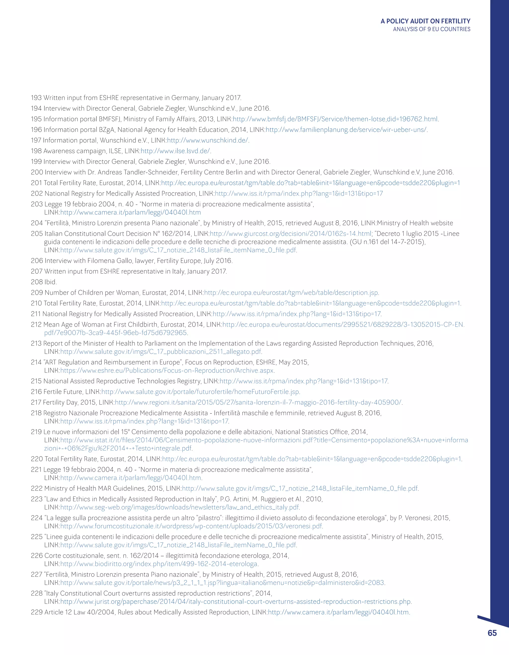 A POLICY AUDIT ON FERTILITY
ANALYSIS OF 9 EU COUNTRIES
65
193 Written input from ESHRE representative in Germany, January 2017.
194 Interview with Director General, Gabriele Ziegler, Wunschkind e.V., June 2016.
195 Information portal BMFSFJ, Ministry of Family Affairs, 2013, LINK:http://www.bmfsfj.de/BMFSFJ/Service/themen-lotse,did=196762.html.
196 Information portal BZgA, National Agency for Health Education, 2014, LINK:http://www.familienplanung.de/service/wir-ueber-uns/.
197 Information portal, Wunschkind e.V., LINK:http://www.wunschkind.de/.
198 Awareness campaign, ILSE, LINK:http://www.ilse.lsvd.de/.
199 Interview with Director General, Gabriele Ziegler, Wunschkind e.V., June 2016.
200 Interview with Dr. Andreas Tandler-Schneider, Fertility Centre Berlin and with Director General, Gabriele Ziegler, Wunschkind e.V, June 2016.
201 Total Fertility Rate, Eurostat, 2014, LINK:http://ec.europa.eu/eurostat/tgm/table.do?tab=table&init=1&language=en&pcode=tsdde220&plugin=1
202 National Registry for Medically Assisted Procreation, LINK:http://www.iss.it/rpma/index.php?lang=1&id=131&tipo=17
203 Legge 19 febbraio 2004, n. 40 - "Norme in materia di procreazione medicalmente assistita", 					
LINK:http://www.camera.it/parlam/leggi/04040l.htm
204 “Fertilità, Ministro Lorenzin presenta Piano nazionale”, by Ministry of Health, 2015, retrieved August 8, 2016, LINK:Ministry of Health website
205 Italian Constitutional Court Decision N° 162/2014, LINK:http://www.giurcost.org/decisioni/2014/0162s-14.html; “Decreto 1 luglio 2015 -Linee
guida contenenti le indicazioni delle procedure e delle tecniche di procreazione medicalmente assistita. (GU n.161 del 14-7-2015), 		
LINK:http://www.salute.gov.it/imgs/C_17_notizie_2148_listaFile_itemName_0_file.pdf.
206 Interview with Filomena Gallo, lawyer, Fertility Europe, July 2016.
207 Written input from ESHRE representative in Italy, January 2017.
208 Ibid.
209 Number of Children per Woman, Eurostat, 2014, LINK:http://ec.europa.eu/eurostat/tgm/web/table/description.jsp.
210 Total Fertility Rate, Eurostat, 2014, LINK:http://ec.europa.eu/eurostat/tgm/table.do?tab=table&init=1&language=en&pcode=tsdde220&plugin=1.
211 National Registry for Medically Assisted Procreation, LINK:http://www.iss.it/rpma/index.php?lang=1&id=131&tipo=17.
212 Mean Age of Woman at First Childbirth, Eurostat, 2014, LINK:http://ec.europa.eu/eurostat/documents/2995521/6829228/3-13052015-CP-EN.
pdf/7e9007fb-3ca9-445f-96eb-fd75d6792965.
213 Report of the Minister of Health to Parliament on the Implementation of the Laws regarding Assisted Reproduction Techniques, 2016, 	
LINK:http://www.salute.gov.it/imgs/C_17_pubblicazioni_2511_allegato.pdf.
214 “ART Regulation and Reimbursement in Europe”, Focus on Reproduction, ESHRE, May 2015, 					
LINK:https://www.eshre.eu/Publications/Focus-on-Reproduction/Archive.aspx.
215 National Assisted Reproductive Technologies Registry, LINK:http://www.iss.it/rpma/index.php?lang=1&id=131&tipo=17.
216 Fertile Future, LINK:http://www.salute.gov.it/portale/futurofertile/homeFuturoFertile.jsp.
217 Fertility Day, 2015, LINK:http://www.regioni.it/sanita/2015/05/27/sanita-lorenzin-il-7-maggio-2016-fertility-day-405900/.
218 Registro Nazionale Procreazione Medicalmente Assistita - Infertilità maschile e femminile, retrieved August 8, 2016, 			
LINK:http://www.iss.it/rpma/index.php?lang=1&id=131&tipo=17.
219 Le nuove informazioni del 15° Censimento della popolazione e delle abitazioni, National Statistics Office, 2014, 			
LINK:http://www.istat.it/it/files/2014/06/Censimento-popolazione-nuove-informazioni.pdf?title=Censimento+popolazione%3A+nuove+informa
zioni+-+06%2Fgiu%2F2014+-+Testo+integrale.pdf.
220 Total Fertility Rate, Eurostat, 2014, LINK:http://ec.europa.eu/eurostat/tgm/table.do?tab=table&init=1&language=en&pcode=tsdde220&plugin=1.
221 Legge 19 febbraio 2004, n. 40 - "Norme in materia di procreazione medicalmente assistita", 					
LINK:http://www.camera.it/parlam/leggi/04040l.htm.
222 Ministry of Health MAR Guidelines, 2015, LINK:http://www.salute.gov.it/imgs/C_17_notizie_2148_listaFile_itemName_0_file.pdf.
223 “Law and Ethics in Medically Assisted Reproduction in Italy”, P.G. Artini, M. Ruggiero et Al., 2010, 					
LINK:http://www.seg-web.org/images/downloads/newsletters/law_and_ethics_italy.pdf.
224 “La legge sulla procreazione assistita perde un altro “pilastro”: illegittimo il divieto assoluto di fecondazione eterologa”, by P. Veronesi, 2015,
LINK:http://www.forumcostituzionale.it/wordpress/wp-content/uploads/2015/03/veronesi.pdf.
225 “Linee guida contenenti le indicazioni delle procedure e delle tecniche di procreazione medicalmente assistita”, Ministry of Health, 2015,
LINK:http://www.salute.gov.it/imgs/C_17_notizie_2148_listaFile_itemName_0_file.pdf.
226 Corte costituzionale, sent. n. 162/2014 – illegittimità fecondazione eterologa, 2014, 						
LINK:http://www.biodiritto.org/index.php/item/499-162-2014-eterologa.
227 “Fertilità, Ministro Lorenzin presenta Piano nazionale”, by Ministry of Health, 2015, retrieved August 8, 2016, 				
LINK:http://www.salute.gov.it/portale/news/p3_2_1_1_1.jsp?lingua=italiano&menu=notizie&p=dalministero&id=2083.
228 “Italy Constitutional Court overturns assisted reproduction restrictions”, 2014, 							
LINK:http://www.jurist.org/paperchase/2014/04/italy-constitutional-court-overturns-assisted-reproduction-restrictions.php.
229 Article 12 Law 40/2004, Rules about Medically Assisted Reproduction, LINK:http://www.camera.it/parlam/leggi/04040l.htm.
 