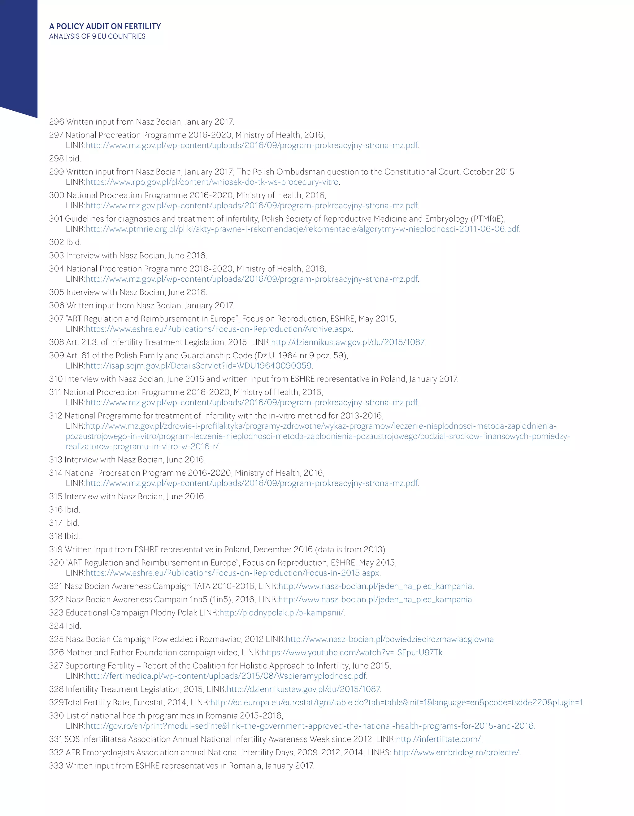 A POLICY AUDIT ON FERTILITY
ANALYSIS OF 9 EU COUNTRIES
296 Written input from Nasz Bocian, January 2017.
297 National Procreation Programme 2016-2020, Ministry of Health, 2016, 							
LINK:http://www.mz.gov.pl/wp-content/uploads/2016/09/program-prokreacyjny-strona-mz.pdf.
298 Ibid.
299 Written input from Nasz Bocian, January 2017; The Polish Ombudsman question to the Constitutional Court, October 2015 			
LINK:https://www.rpo.gov.pl/pl/content/wniosek-do-tk-ws-procedury-vitro.
300 National Procreation Programme 2016-2020, Ministry of Health, 2016, 							
LINK:http://www.mz.gov.pl/wp-content/uploads/2016/09/program-prokreacyjny-strona-mz.pdf.
301 Guidelines for diagnostics and treatment of infertility, Polish Society of Reproductive Medicine and Embryology (PTMRiE), 			
LINK:http://www.ptmrie.org.pl/pliki/akty-prawne-i-rekomendacje/rekomentacje/algorytmy-w-nieplodnosci-2011-06-06.pdf.
302 Ibid.
303 Interview with Nasz Bocian, June 2016.
304 National Procreation Programme 2016-2020, Ministry of Health, 2016, 							
LINK:http://www.mz.gov.pl/wp-content/uploads/2016/09/program-prokreacyjny-strona-mz.pdf.
305 Interview with Nasz Bocian, June 2016.
306 Written input from Nasz Bocian, January 2017.
307 “ART Regulation and Reimbursement in Europe”, Focus on Reproduction, ESHRE, May 2015, 					
LINK:https://www.eshre.eu/Publications/Focus-on-Reproduction/Archive.aspx.
308 Art. 21.3. of Infertility Treatment Legislation, 2015, LINK:http://dziennikustaw.gov.pl/du/2015/1087.
309 Art. 61 of the Polish Family and Guardianship Code (Dz.U. 1964 nr 9 poz. 59), 							
LINK:http://isap.sejm.gov.pl/DetailsServlet?id=WDU19640090059.
310 Interview with Nasz Bocian, June 2016 and written input from ESHRE representative in Poland, January 2017.
311 National Procreation Programme 2016-2020, Ministry of Health, 2016, 							
LINK:http://www.mz.gov.pl/wp-content/uploads/2016/09/program-prokreacyjny-strona-mz.pdf.
312 National Programme for treatment of infertility with the in-vitro method for 2013-2016, 						
LINK:http://www.mz.gov.pl/zdrowie-i-profilaktyka/programy-zdrowotne/wykaz-programow/leczenie-nieplodnosci-metoda-zaplodnienia-
pozaustrojowego-in-vitro/program-leczenie-nieplodnosci-metoda-zaplodnienia-pozaustrojowego/podzial-srodkow-finansowych-pomiedzy-
realizatorow-programu-in-vitro-w-2016-r/.
313 Interview with Nasz Bocian, June 2016.
314 National Procreation Programme 2016-2020, Ministry of Health, 2016, 							
LINK:http://www.mz.gov.pl/wp-content/uploads/2016/09/program-prokreacyjny-strona-mz.pdf.
315 Interview with Nasz Bocian, June 2016.
316 Ibid.
317 Ibid.
318 Ibid.
319 Written input from ESHRE representative in Poland, December 2016 (data is from 2013)
320 “ART Regulation and Reimbursement in Europe”, Focus on Reproduction, ESHRE, May 2015, 						
LINK:https://www.eshre.eu/Publications/Focus-on-Reproduction/Focus-in-2015.aspx.
321 Nasz Bocian Awareness Campaign TATA 2010-2016, LINK:http://www.nasz-bocian.pl/jeden_na_piec_kampania.
322 Nasz Bocian Awareness Campain 1na5 (1in5), 2016, LINK:http://www.nasz-bocian.pl/jeden_na_piec_kampania.
323 Educational Campaign Plodny Polak LINK:http://plodnypolak.pl/o-kampanii/.
324 Ibid.
325 Nasz Bocian Campaign Powiedziec i Rozmawiac, 2012 LINK:http://www.nasz-bocian.pl/powiedziecirozmawiacglowna.
326 Mother and Father Foundation campaign video, LINK:https://www.youtube.com/watch?v=-SEputU87Tk.
327 Supporting Fertility – Report of the Coalition for Holistic Approach to Infertility, June 2015, 						
LINK:http://fertimedica.pl/wp-content/uploads/2015/08/Wspieramyplodnosc.pdf.
328 Infertility Treatment Legislation, 2015, LINK:http://dziennikustaw.gov.pl/du/2015/1087.
329Total Fertility Rate, Eurostat, 2014, LINK:http://ec.europa.eu/eurostat/tgm/table.do?tab=table&init=1&language=en&pcode=tsdde220&plugin=1.
330 List of national health programmes in Romania 2015-2016, 								
LINK:http://gov.ro/en/print?modul=sedinte&link=the-government-approved-the-national-health-programs-for-2015-and-2016.
331 SOS Infertilitatea Association Annual National Infertility Awareness Week since 2012, LINK:http://infertilitate.com/.
332 AER Embryologists Association annual National Infertility Days, 2009-2012, 2014, LINKS: http://www.embriolog.ro/proiecte/.
333 Written input from ESHRE representatives in Romania, January 2017.
 