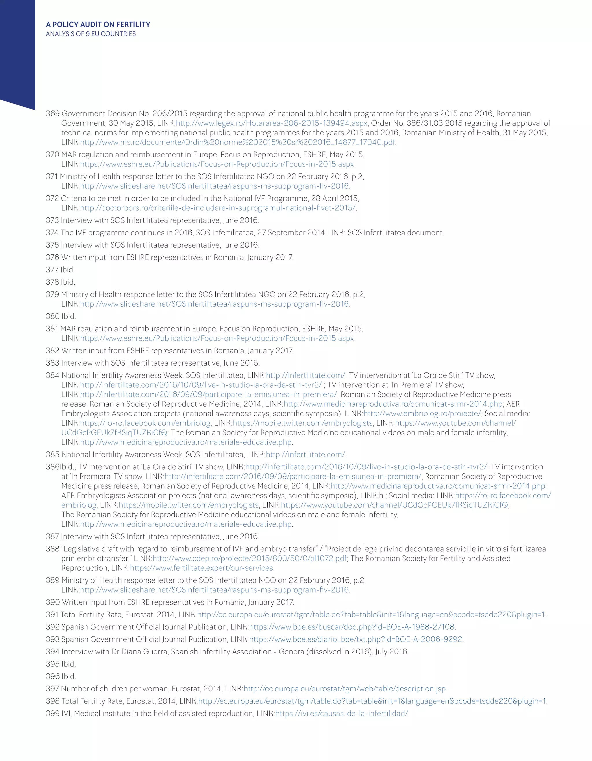A POLICY AUDIT ON FERTILITY
ANALYSIS OF 9 EU COUNTRIES
369 Government Decision No. 206/2015 regarding the approval of national public health programme for the years 2015 and 2016, Romanian
Government, 30 May 2015, LINK:http://www.legex.ro/Hotararea-206-2015-139494.aspx, Order No. 386/31.03.2015 regarding the approval of
technical norms for implementing national public health programmes for the years 2015 and 2016, Romanian Ministry of Health, 31 May 2015,
LINK:http://www.ms.ro/documente/Ordin%20norme%202015%20si%202016_14877_17040.pdf.
370 MAR regulation and reimbursement in Europe, Focus on Reproduction, ESHRE, May 2015, 						
LINK:https://www.eshre.eu/Publications/Focus-on-Reproduction/Focus-in-2015.aspx.
371 Ministry of Health response letter to the SOS Infertilitatea NGO on 22 February 2016, p.2, 						
LINK:http://www.slideshare.net/SOSInfertilitatea/raspuns-ms-subprogram-fiv-2016.
372 Criteria to be met in order to be included in the National IVF Programme, 28 April 2015, 						
LINK:http://doctorbors.ro/criteriile-de-includere-in-suprogramul-national-fivet-2015/.
373 Interview with SOS Infertilitatea representative, June 2016.
374 The IVF programme continues in 2016, SOS Infertilitatea, 27 September 2014 LINK: SOS Infertilitatea document.
375 Interview with SOS Infertilitatea representative, June 2016.
376 Written input from ESHRE representatives in Romania, January 2017.
377 Ibid.
378 Ibid.
379 Ministry of Health response letter to the SOS Infertilitatea NGO on 22 February 2016, p.2, 						
LINK:http://www.slideshare.net/SOSInfertilitatea/raspuns-ms-subprogram-fiv-2016.
380 Ibid.
381 MAR regulation and reimbursement in Europe, Focus on Reproduction, ESHRE, May 2015, 						
LINK:https://www.eshre.eu/Publications/Focus-on-Reproduction/Focus-in-2015.aspx.
382 Written input from ESHRE representatives in Romania, January 2017.
383 Interview with SOS Infertilitatea representative, June 2016.
384 National Infertility Awareness Week, SOS Infertilitatea, LINK:http://infertilitate.com/, TV intervention at ‘La Ora de Stiri’ TV show, 		
LINK:http://infertilitate.com/2016/10/09/live-in-studio-la-ora-de-stiri-tvr2/ ; TV intervention at ‘In Premiera’ TV show, 			
LINK:http://infertilitate.com/2016/09/09/participare-la-emisiunea-in-premiera/, Romanian Society of Reproductive Medicine press
release, Romanian Society of Reproductive Medicine, 2014, LINK:http://www.medicinareproductiva.ro/comunicat-srmr-2014.php; AER
Embryologists Association projects (national awareness days, scientific symposia), LINK:http://www.embriolog.ro/proiecte/; Social media:
LINK:https://ro-ro.facebook.com/embriolog, LINK:https://mobile.twitter.com/embryologists, LINK:https://www.youtube.com/channel/
UCdGcPGEUk7fKSiqTUZKiCfQ; The Romanian Society for Reproductive Medicine educational videos on male and female infertility, 		
LINK:http://www.medicinareproductiva.ro/materiale-educative.php.
385 National Infertility Awareness Week, SOS Infertilitatea, LINK:http://infertilitate.com/.
386Ibid., TV intervention at ‘La Ora de Stiri’ TV show, LINK:http://infertilitate.com/2016/10/09/live-in-studio-la-ora-de-stiri-tvr2/; TV intervention
at ‘In Premiera’ TV show, LINK:http://infertilitate.com/2016/09/09/participare-la-emisiunea-in-premiera/, Romanian Society of Reproductive
Medicine press release, Romanian Society of Reproductive Medicine, 2014, LINK:http://www.medicinareproductiva.ro/comunicat-srmr-2014.php;
AER Embryologists Association projects (national awareness days, scientific symposia), LINK:h ; Social media: LINK:https://ro-ro.facebook.com/
embriolog, LINK:https://mobile.twitter.com/embryologists, LINK:https://www.youtube.com/channel/UCdGcPGEUk7fKSiqTUZKiCfQ; 	
The Romanian Society for Reproductive Medicine educational videos on male and female infertility, 					
LINK:http://www.medicinareproductiva.ro/materiale-educative.php.
387 Interview with SOS Infertilitatea representative, June 2016.
388 “Legislative draft with regard to reimbursement of IVF and embryo transfer” / “Proiect de lege privind decontarea serviciile in vitro si fertilizarea
prin embriotransfer,” LINK:http://www.cdep.ro/proiecte/2015/800/50/0/pl1072.pdf; The Romanian Society for Fertility and Assisted
Reproduction, LINK:https://www.fertilitate.expert/our-services.
389 Ministry of Health response letter to the SOS Infertilitatea NGO on 22 February 2016, p.2, 						
LINK:http://www.slideshare.net/SOSInfertilitatea/raspuns-ms-subprogram-fiv-2016.
390 Written input from ESHRE representatives in Romania, January 2017.
391 Total Fertility Rate, Eurostat, 2014, LINK:http://ec.europa.eu/eurostat/tgm/table.do?tab=table&init=1&language=en&pcode=tsdde220&plugin=1.
392 Spanish Government Official Journal Publication, LINK:https://www.boe.es/buscar/doc.php?id=BOE-A-1988-27108.
393 Spanish Government Official Journal Publication, LINK:https://www.boe.es/diario_boe/txt.php?id=BOE-A-2006-9292.
394 Interview with Dr Diana Guerra, Spanish Infertility Association - Genera (dissolved in 2016), July 2016.
395 Ibid.
396 Ibid.
397 Number of children per woman, Eurostat, 2014, LINK:http://ec.europa.eu/eurostat/tgm/web/table/description.jsp.
398 Total Fertility Rate, Eurostat, 2014, LINK:http://ec.europa.eu/eurostat/tgm/table.do?tab=table&init=1&language=en&pcode=tsdde220&plugin=1.
399 IVI, Medical institute in the field of assisted reproduction, LINK:https://ivi.es/causas-de-la-infertilidad/.
 